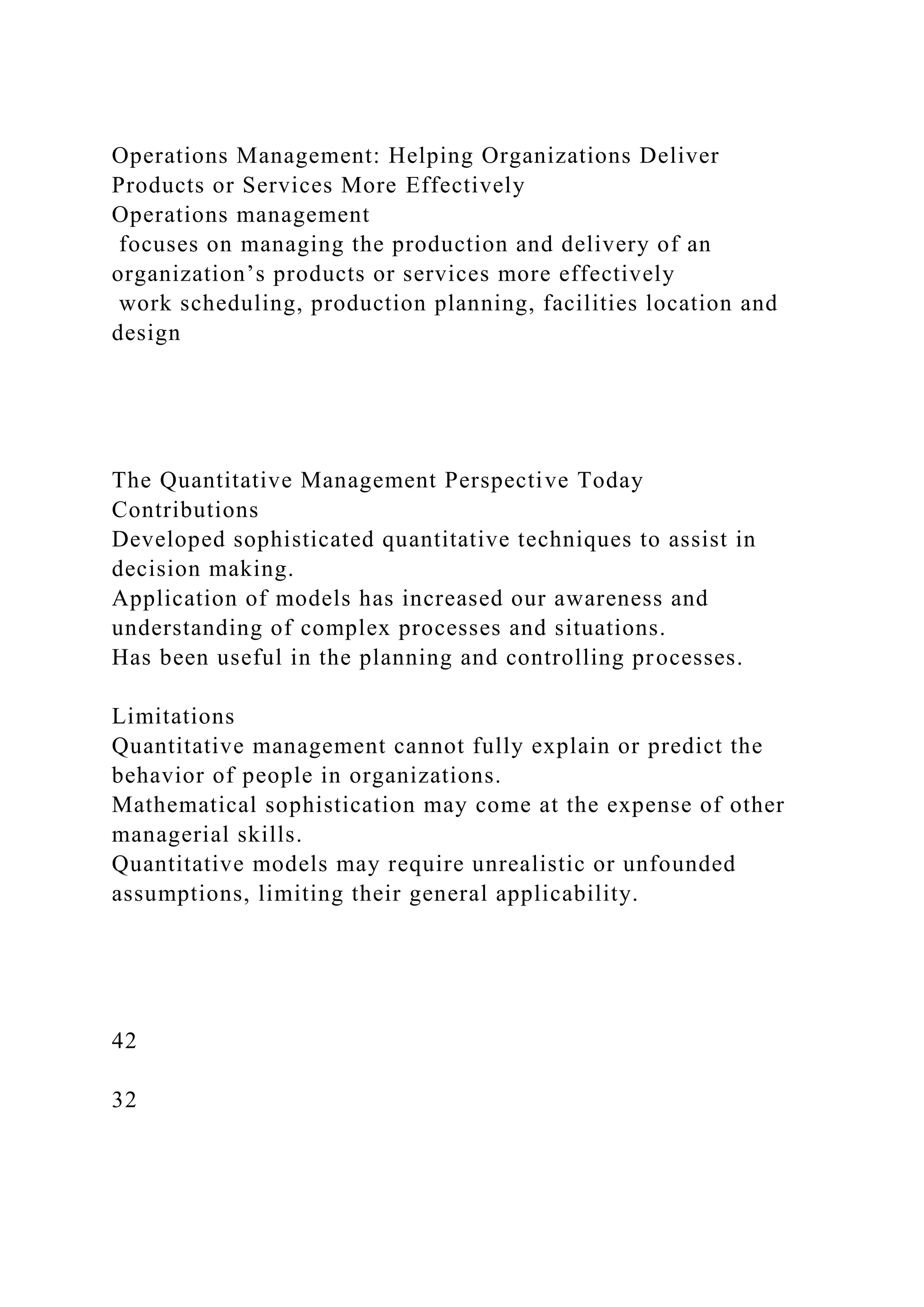 Operations Management: Helping Organizations Deliver
Products or Services More Effectively
Operations management
focuses on managing the production and delivery of an
organization’s products or services more effectively
work scheduling, production planning, facilities location and
design
The Quantitative Management Perspective Today
Contributions
Developed sophisticated quantitative techniques to assist in
decision making.
Application of models has increased our awareness and
understanding of complex processes and situations.
Has been useful in the planning and controlling processes.
Limitations
Quantitative management cannot fully explain or predict the
behavior of people in organizations.
Mathematical sophistication may come at the expense of other
managerial skills.
Quantitative models may require unrealistic or unfounded
assumptions, limiting their general applicability.
42
32
 