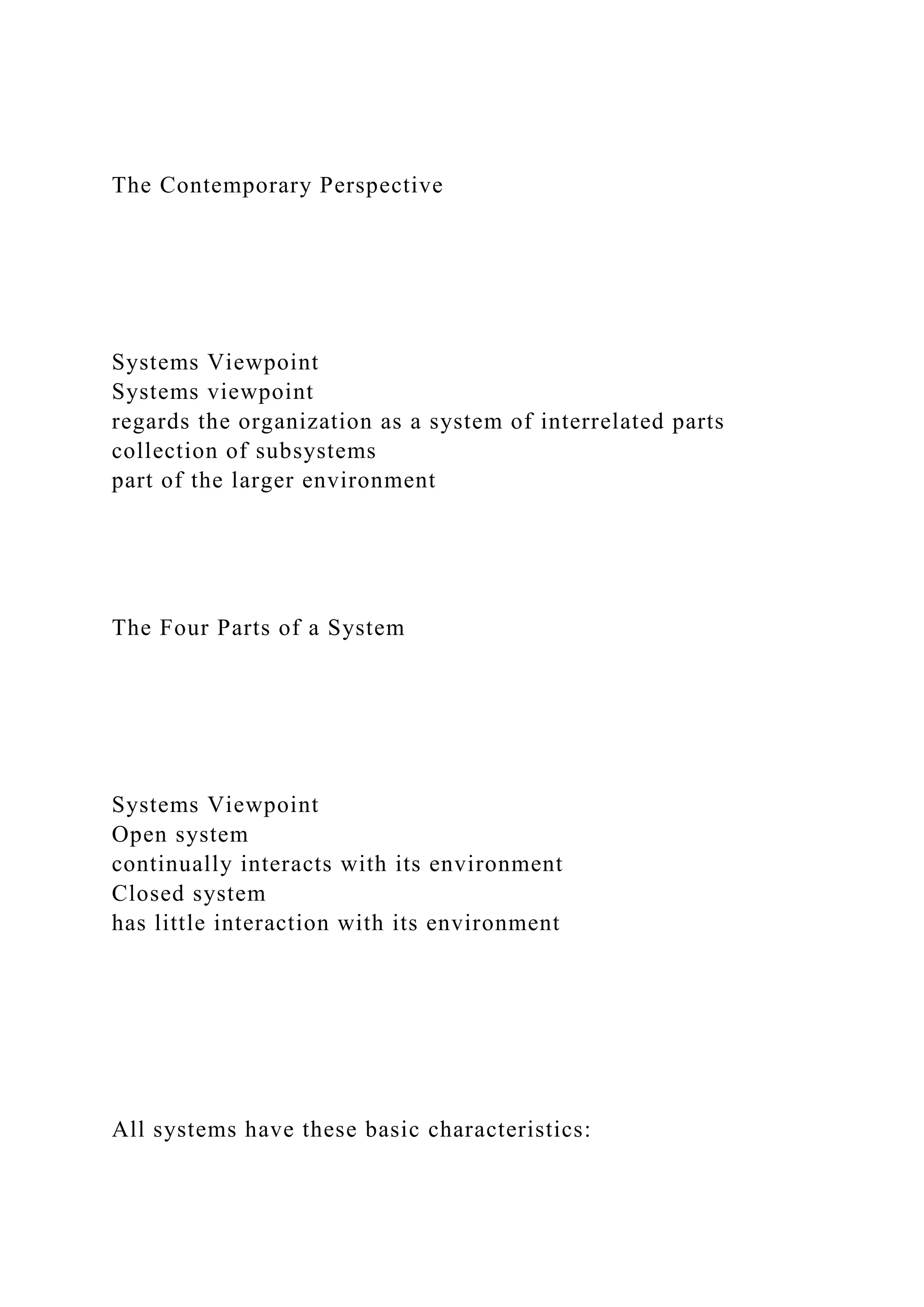 The Contemporary Perspective
Systems Viewpoint
Systems viewpoint
regards the organization as a system of interrelated parts
collection of subsystems
part of the larger environment
The Four Parts of a System
Systems Viewpoint
Open system
continually interacts with its environment
Closed system
has little interaction with its environment
All systems have these basic characteristics:
 