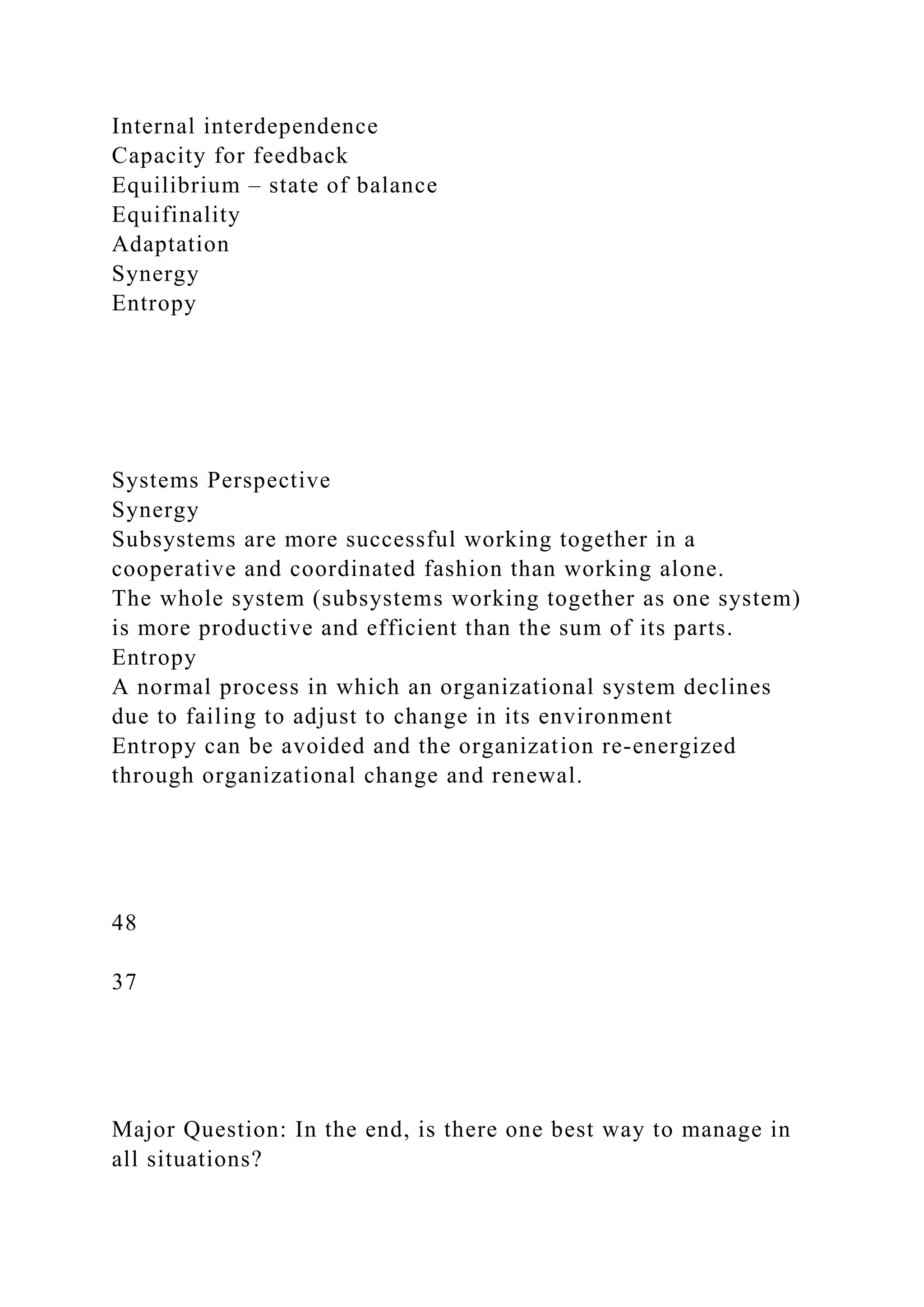 Internal interdependence
Capacity for feedback
Equilibrium – state of balance
Equifinality
Adaptation
Synergy
Entropy
Systems Perspective
Synergy
Subsystems are more successful working together in a
cooperative and coordinated fashion than working alone.
The whole system (subsystems working together as one system)
is more productive and efficient than the sum of its parts.
Entropy
A normal process in which an organizational system declines
due to failing to adjust to change in its environment
Entropy can be avoided and the organization re-energized
through organizational change and renewal.
48
37
Major Question: In the end, is there one best way to manage in
all situations?
 