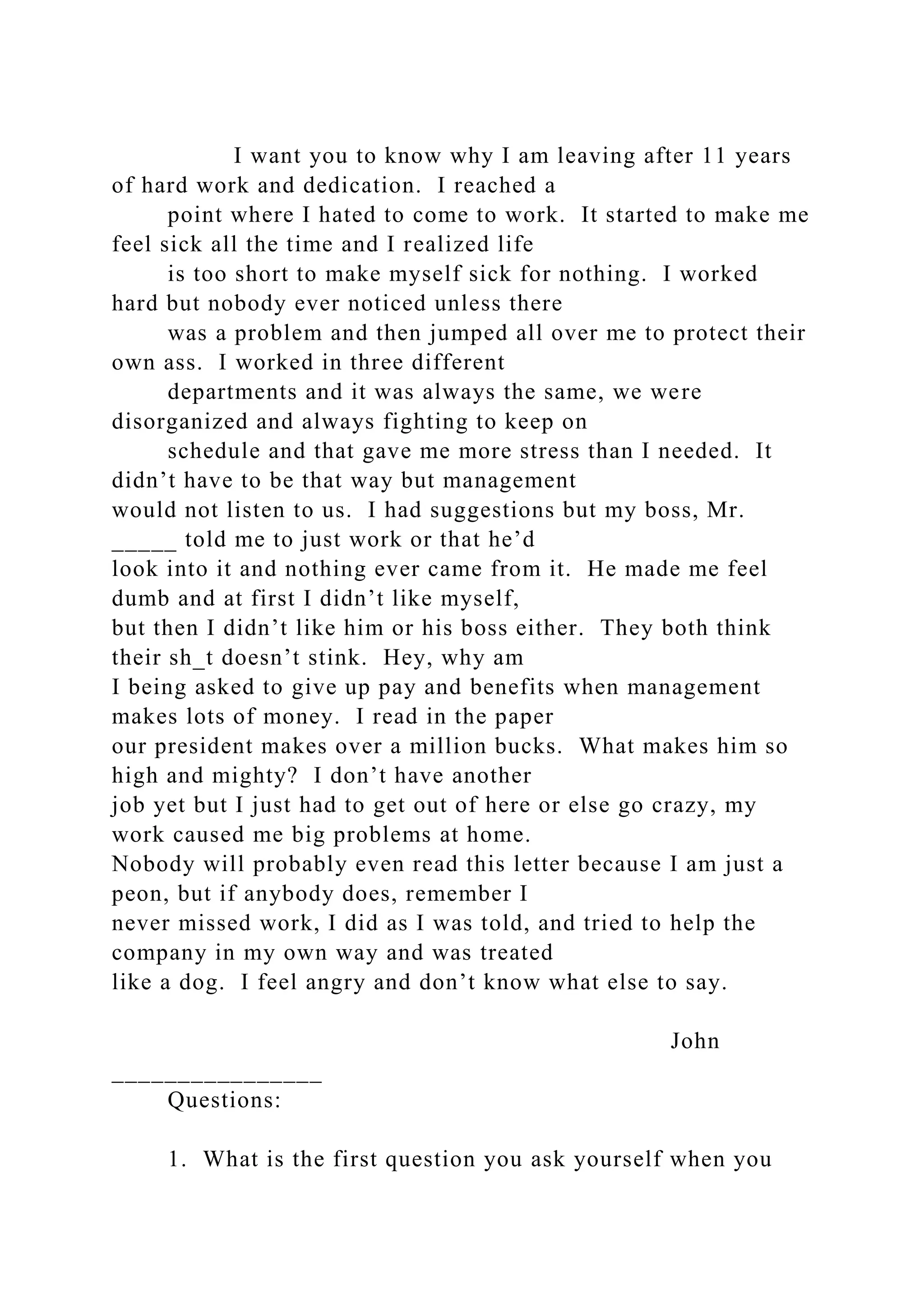 I want you to know why I am leaving after 11 years
of hard work and dedication. I reached a
point where I hated to come to work. It started to make me
feel sick all the time and I realized life
is too short to make myself sick for nothing. I worked
hard but nobody ever noticed unless there
was a problem and then jumped all over me to protect their
own ass. I worked in three different
departments and it was always the same, we were
disorganized and always fighting to keep on
schedule and that gave me more stress than I needed. It
didn’t have to be that way but management
would not listen to us. I had suggestions but my boss, Mr.
_____ told me to just work or that he’d
look into it and nothing ever came from it. He made me feel
dumb and at first I didn’t like myself,
but then I didn’t like him or his boss either. They both think
their sh_t doesn’t stink. Hey, why am
I being asked to give up pay and benefits when management
makes lots of money. I read in the paper
our president makes over a million bucks. What makes him so
high and mighty? I don’t have another
job yet but I just had to get out of here or else go crazy, my
work caused me big problems at home.
Nobody will probably even read this letter because I am just a
peon, but if anybody does, remember I
never missed work, I did as I was told, and tried to help the
company in my own way and was treated
like a dog. I feel angry and don’t know what else to say.
John
________________
Questions:
1. What is the first question you ask yourself when you
 