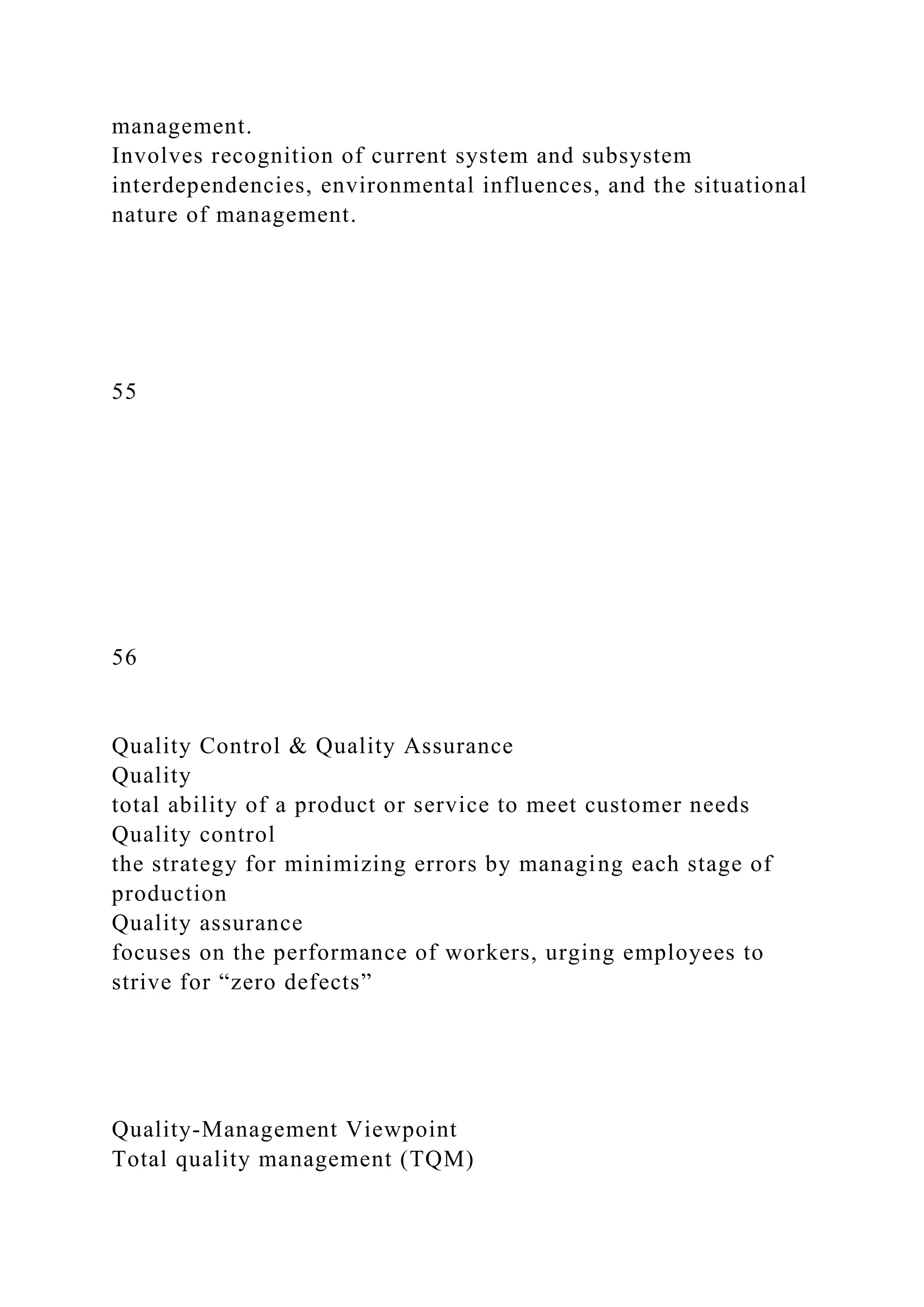 management.
Involves recognition of current system and subsystem
interdependencies, environmental influences, and the situational
nature of management.
55
56
Quality Control & Quality Assurance
Quality
total ability of a product or service to meet customer needs
Quality control
the strategy for minimizing errors by managing each stage of
production
Quality assurance
focuses on the performance of workers, urging employees to
strive for “zero defects”
Quality-Management Viewpoint
Total quality management (TQM)
 