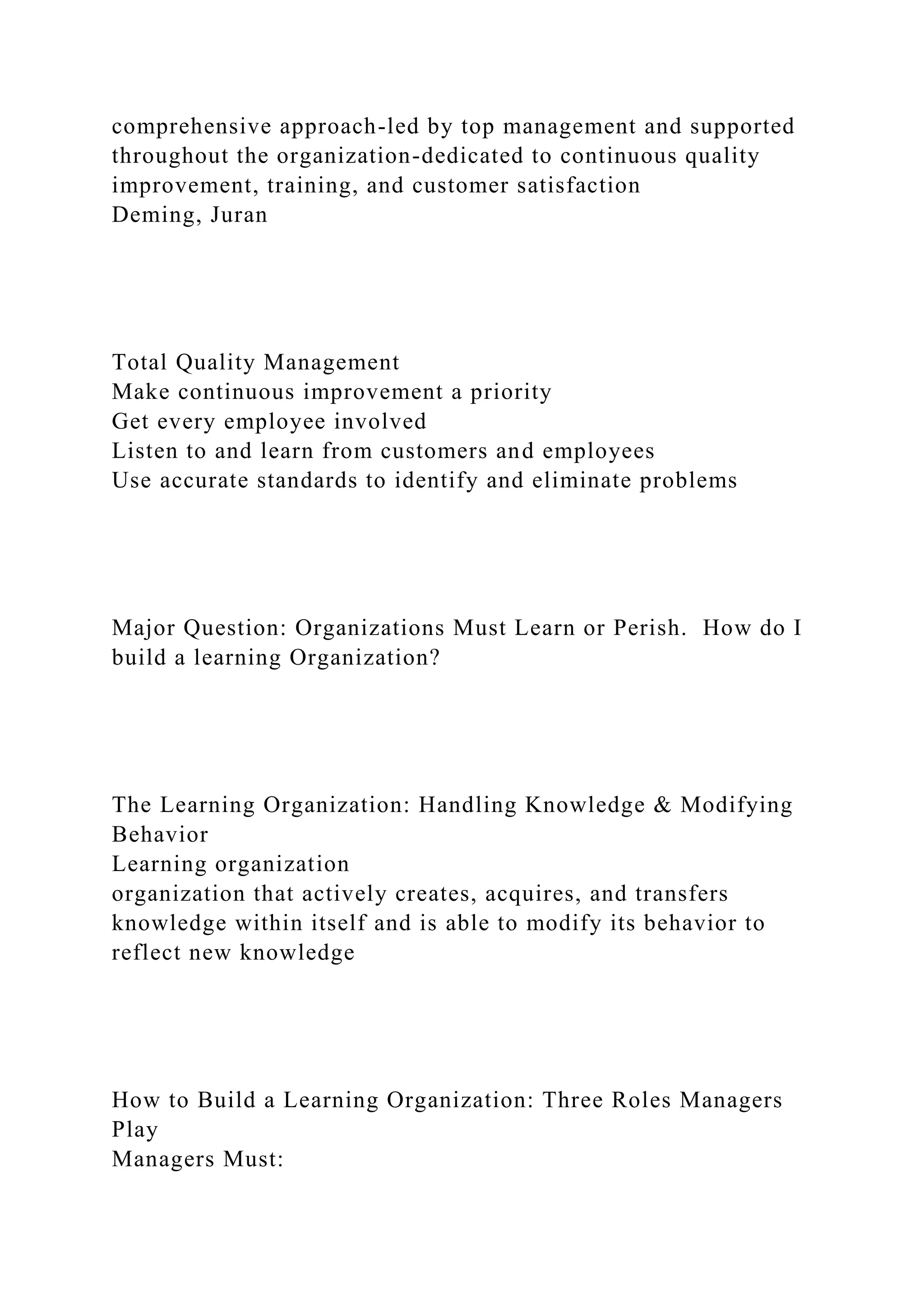 comprehensive approach-led by top management and supported
throughout the organization-dedicated to continuous quality
improvement, training, and customer satisfaction
Deming, Juran
Total Quality Management
Make continuous improvement a priority
Get every employee involved
Listen to and learn from customers and employees
Use accurate standards to identify and eliminate problems
Major Question: Organizations Must Learn or Perish. How do I
build a learning Organization?
The Learning Organization: Handling Knowledge & Modifying
Behavior
Learning organization
organization that actively creates, acquires, and transfers
knowledge within itself and is able to modify its behavior to
reflect new knowledge
How to Build a Learning Organization: Three Roles Managers
Play
Managers Must:
 