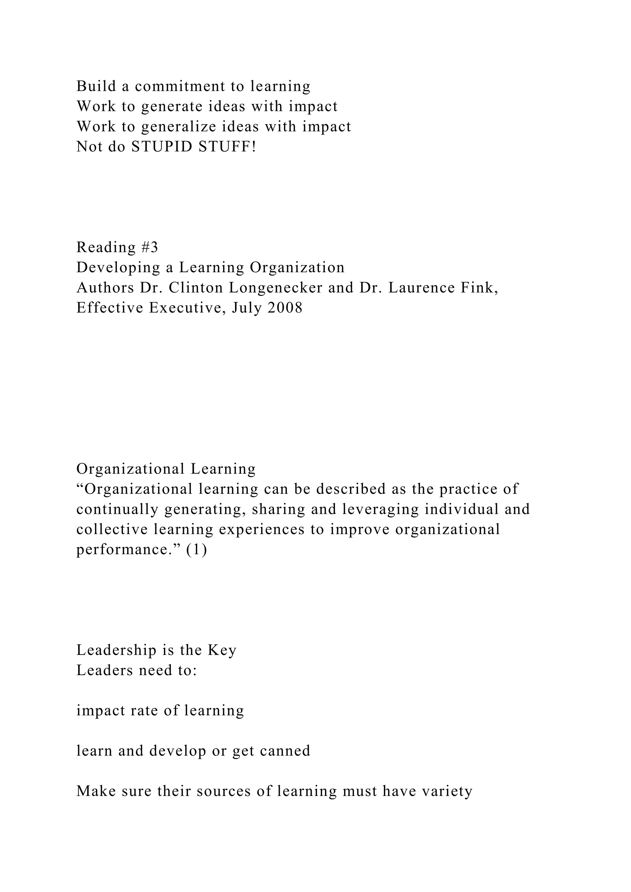 Build a commitment to learning
Work to generate ideas with impact
Work to generalize ideas with impact
Not do STUPID STUFF!
Reading #3
Developing a Learning Organization
Authors Dr. Clinton Longenecker and Dr. Laurence Fink,
Effective Executive, July 2008
Organizational Learning
“Organizational learning can be described as the practice of
continually generating, sharing and leveraging individual and
collective learning experiences to improve organizational
performance.” (1)
Leadership is the Key
Leaders need to:
impact rate of learning
learn and develop or get canned
Make sure their sources of learning must have variety
 