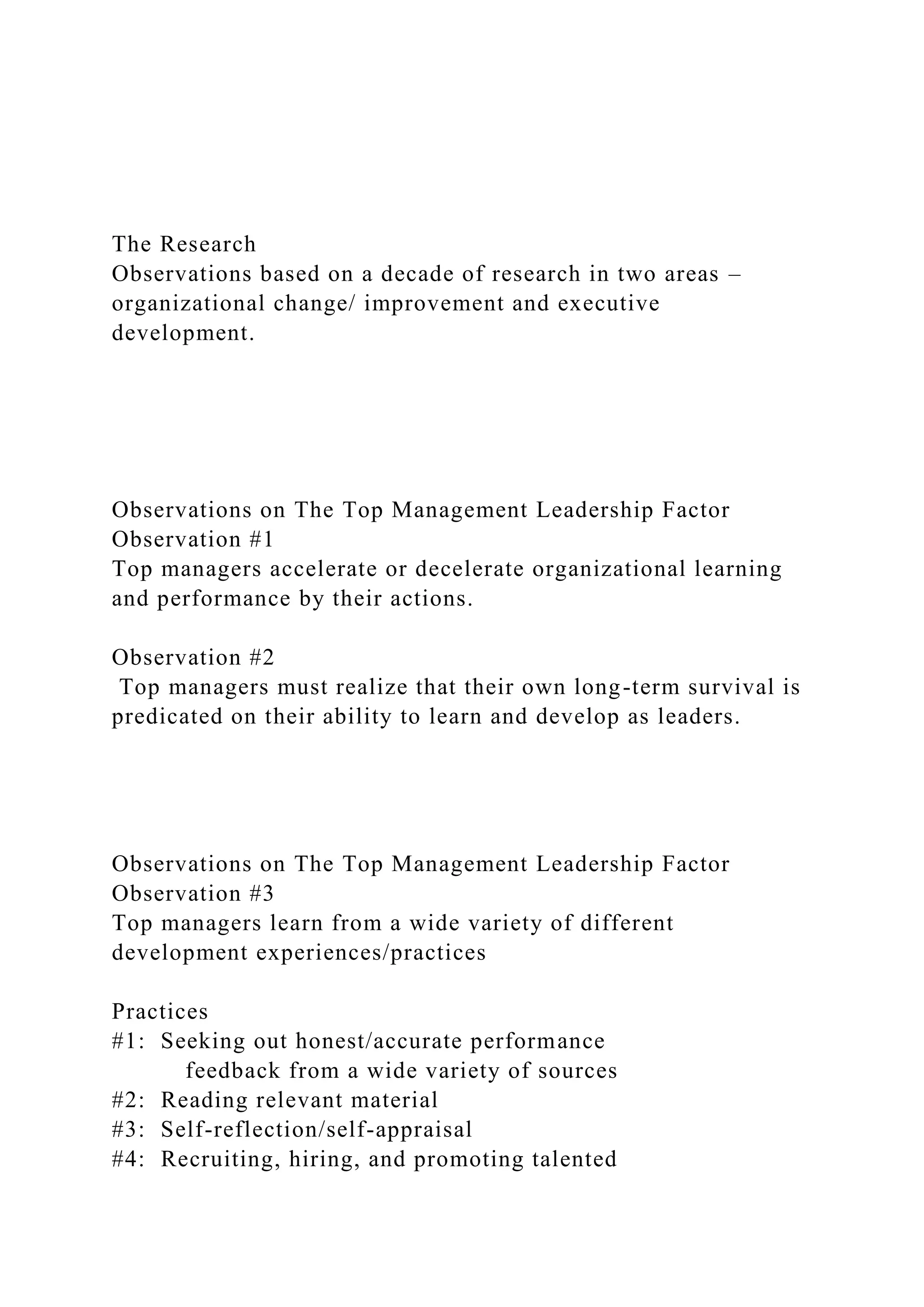The Research
Observations based on a decade of research in two areas –
organizational change/ improvement and executive
development.
Observations on The Top Management Leadership Factor
Observation #1
Top managers accelerate or decelerate organizational learning
and performance by their actions.
Observation #2
Top managers must realize that their own long-term survival is
predicated on their ability to learn and develop as leaders.
Observations on The Top Management Leadership Factor
Observation #3
Top managers learn from a wide variety of different
development experiences/practices
Practices
#1: Seeking out honest/accurate performance
feedback from a wide variety of sources
#2: Reading relevant material
#3: Self-reflection/self-appraisal
#4: Recruiting, hiring, and promoting talented
 