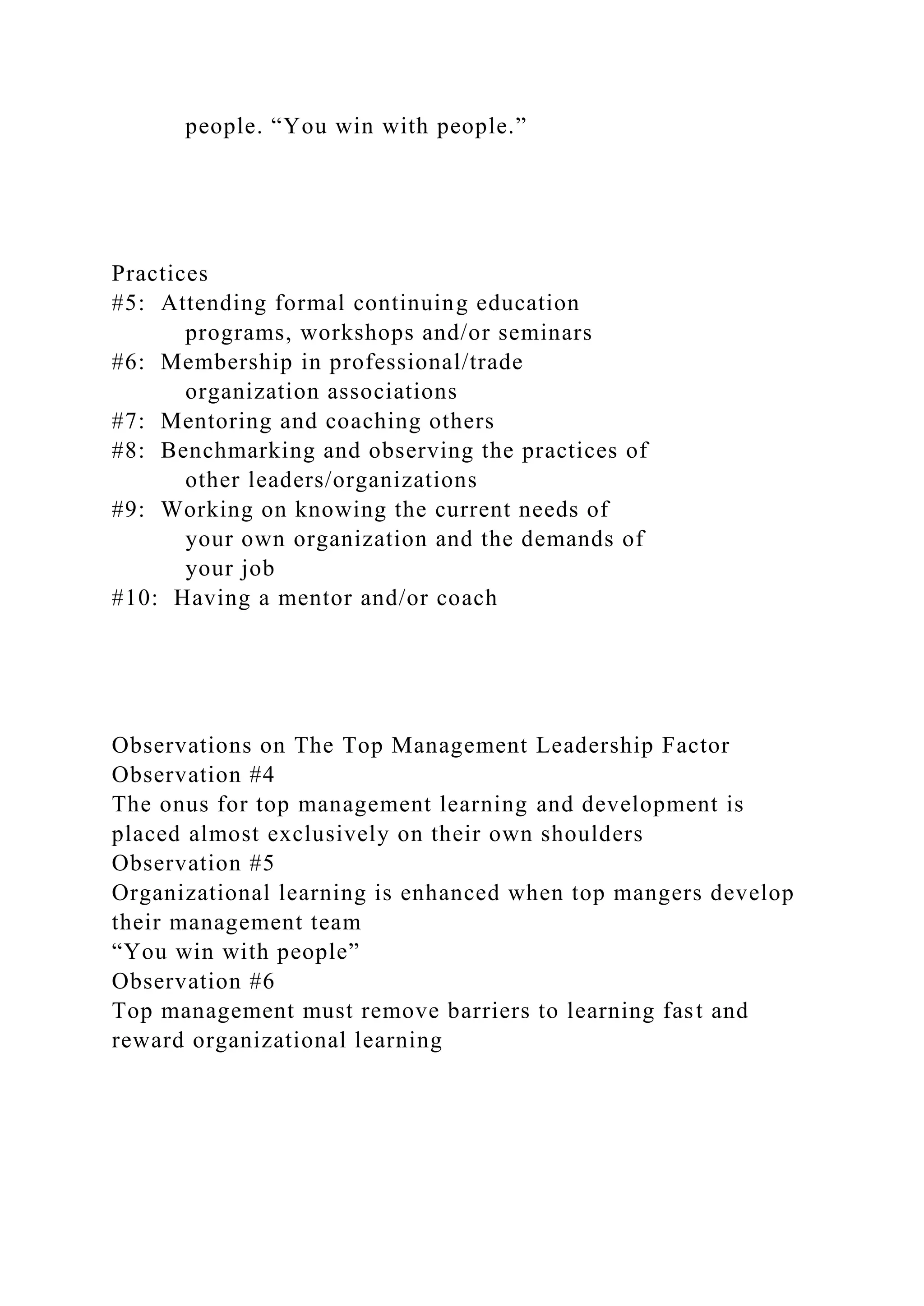 people. “You win with people.”
Practices
#5: Attending formal continuing education
programs, workshops and/or seminars
#6: Membership in professional/trade
organization associations
#7: Mentoring and coaching others
#8: Benchmarking and observing the practices of
other leaders/organizations
#9: Working on knowing the current needs of
your own organization and the demands of
your job
#10: Having a mentor and/or coach
Observations on The Top Management Leadership Factor
Observation #4
The onus for top management learning and development is
placed almost exclusively on their own shoulders
Observation #5
Organizational learning is enhanced when top mangers develop
their management team
“You win with people”
Observation #6
Top management must remove barriers to learning fast and
reward organizational learning
 