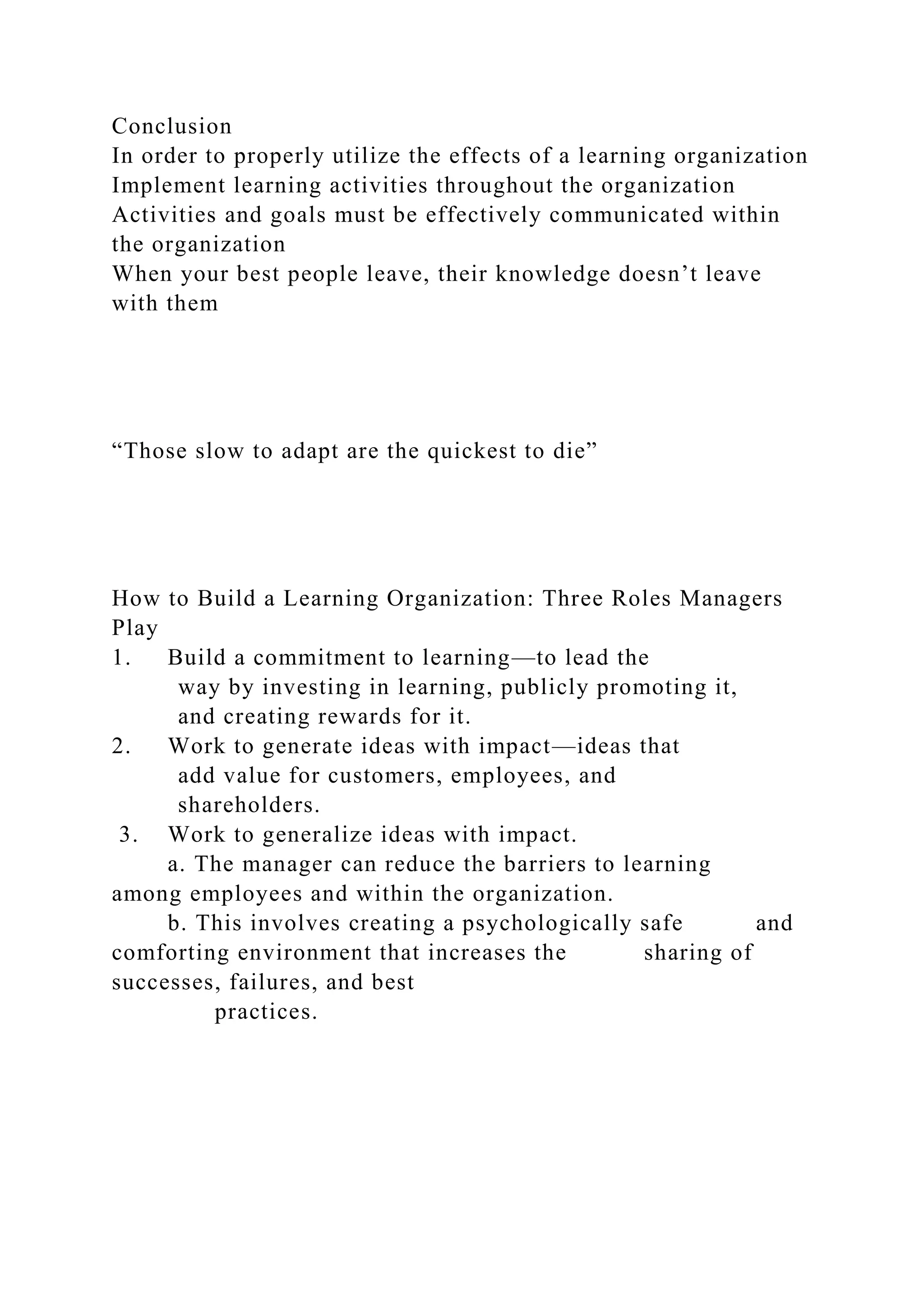 Conclusion
In order to properly utilize the effects of a learning organization
Implement learning activities throughout the organization
Activities and goals must be effectively communicated within
the organization
When your best people leave, their knowledge doesn’t leave
with them
“Those slow to adapt are the quickest to die”
How to Build a Learning Organization: Three Roles Managers
Play
1. Build a commitment to learning—to lead the
way by investing in learning, publicly promoting it,
and creating rewards for it.
2. Work to generate ideas with impact—ideas that
add value for customers, employees, and
shareholders.
3. Work to generalize ideas with impact.
a. The manager can reduce the barriers to learning
among employees and within the organization.
b. This involves creating a psychologically safe and
comforting environment that increases the sharing of
successes, failures, and best
practices.
 