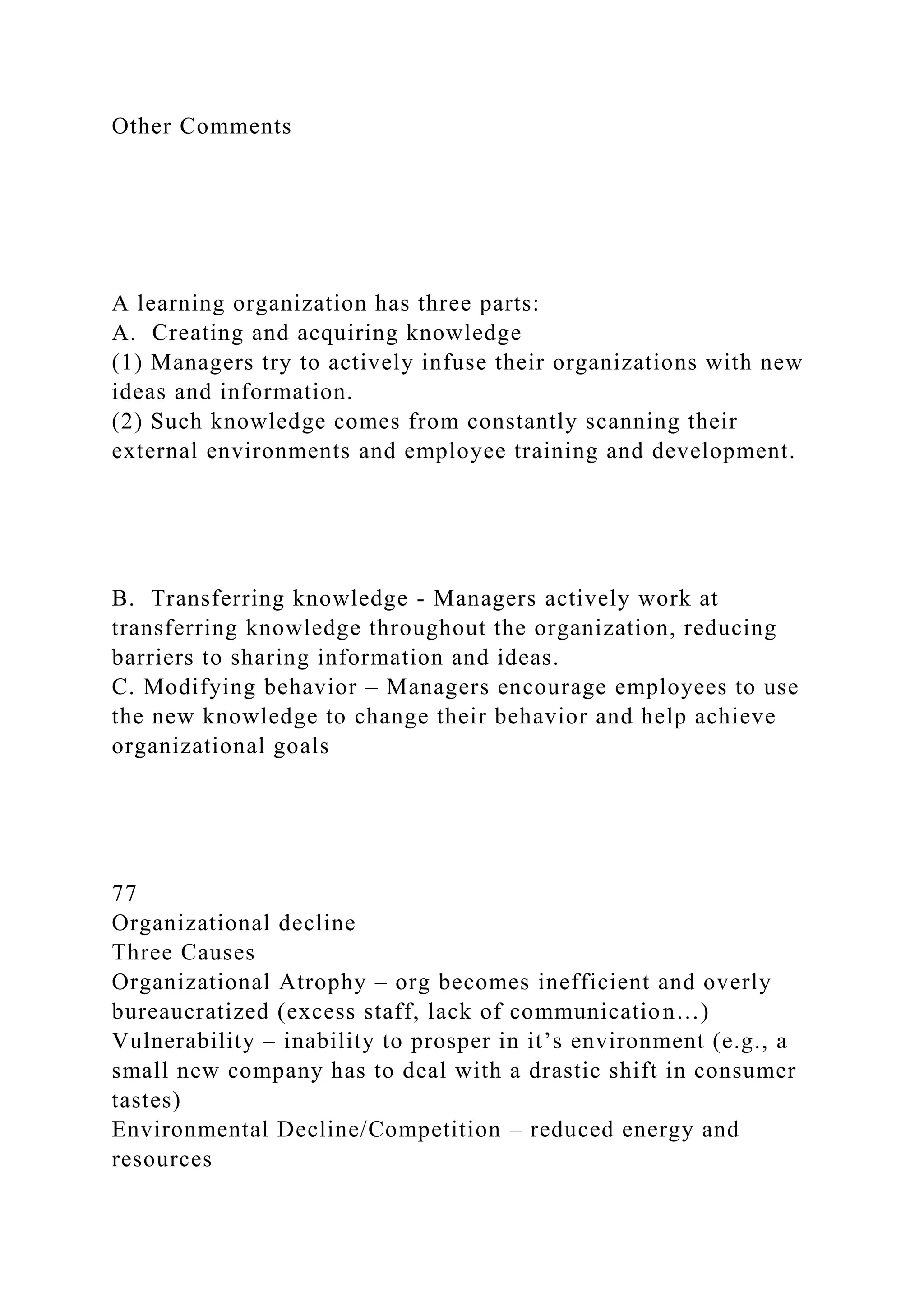 Other Comments
A learning organization has three parts:
A. Creating and acquiring knowledge
(1) Managers try to actively infuse their organizations with new
ideas and information.
(2) Such knowledge comes from constantly scanning their
external environments and employee training and development.
B. Transferring knowledge - Managers actively work at
transferring knowledge throughout the organization, reducing
barriers to sharing information and ideas.
C. Modifying behavior – Managers encourage employees to use
the new knowledge to change their behavior and help achieve
organizational goals
77
Organizational decline
Three Causes
Organizational Atrophy – org becomes inefficient and overly
bureaucratized (excess staff, lack of communication…)
Vulnerability – inability to prosper in it’s environment (e.g., a
small new company has to deal with a drastic shift in consumer
tastes)
Environmental Decline/Competition – reduced energy and
resources
 