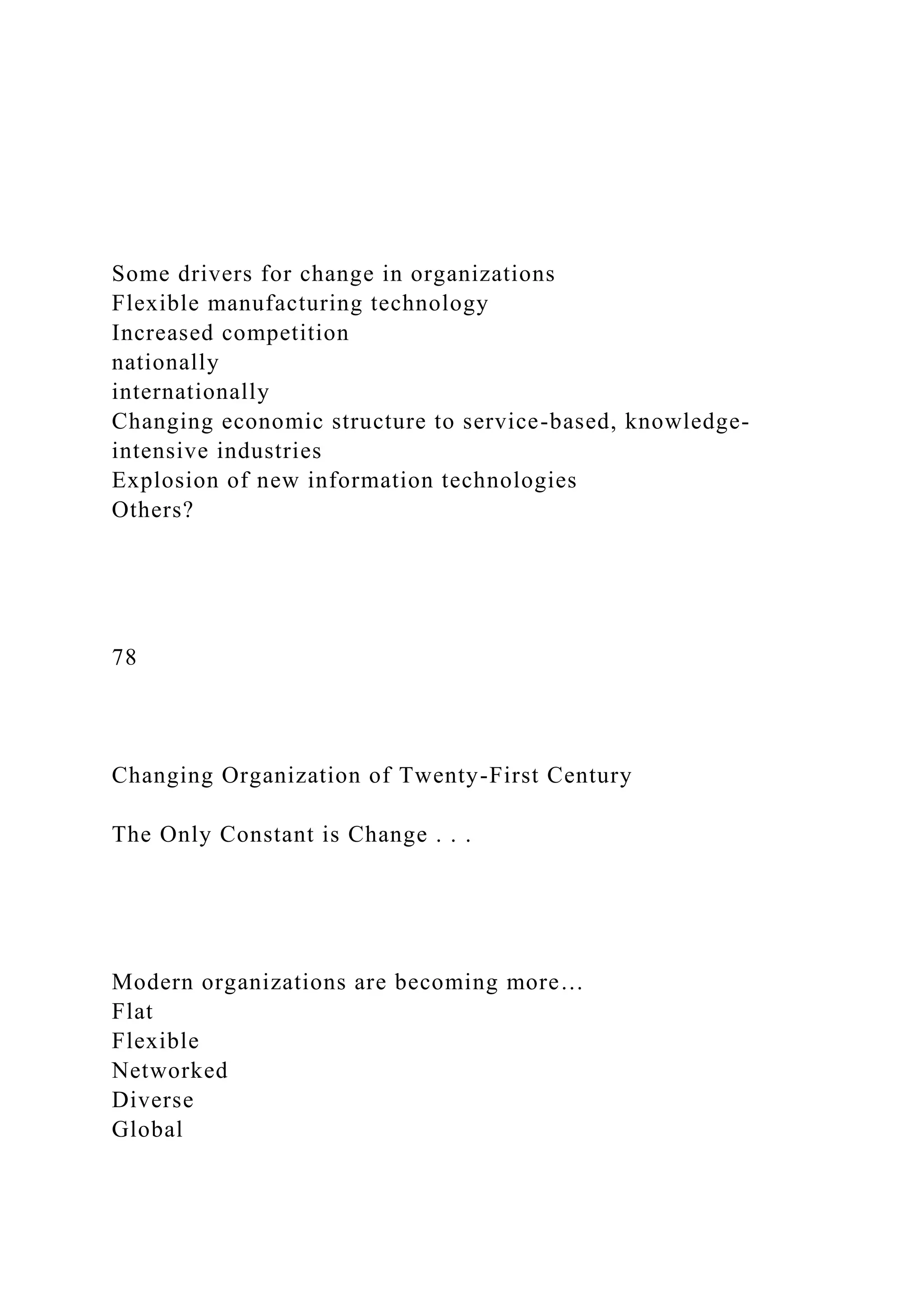 Some drivers for change in organizations
Flexible manufacturing technology
Increased competition
nationally
internationally
Changing economic structure to service-based, knowledge-
intensive industries
Explosion of new information technologies
Others?
78
Changing Organization of Twenty-First Century
The Only Constant is Change . . .
Modern organizations are becoming more…
Flat
Flexible
Networked
Diverse
Global
 