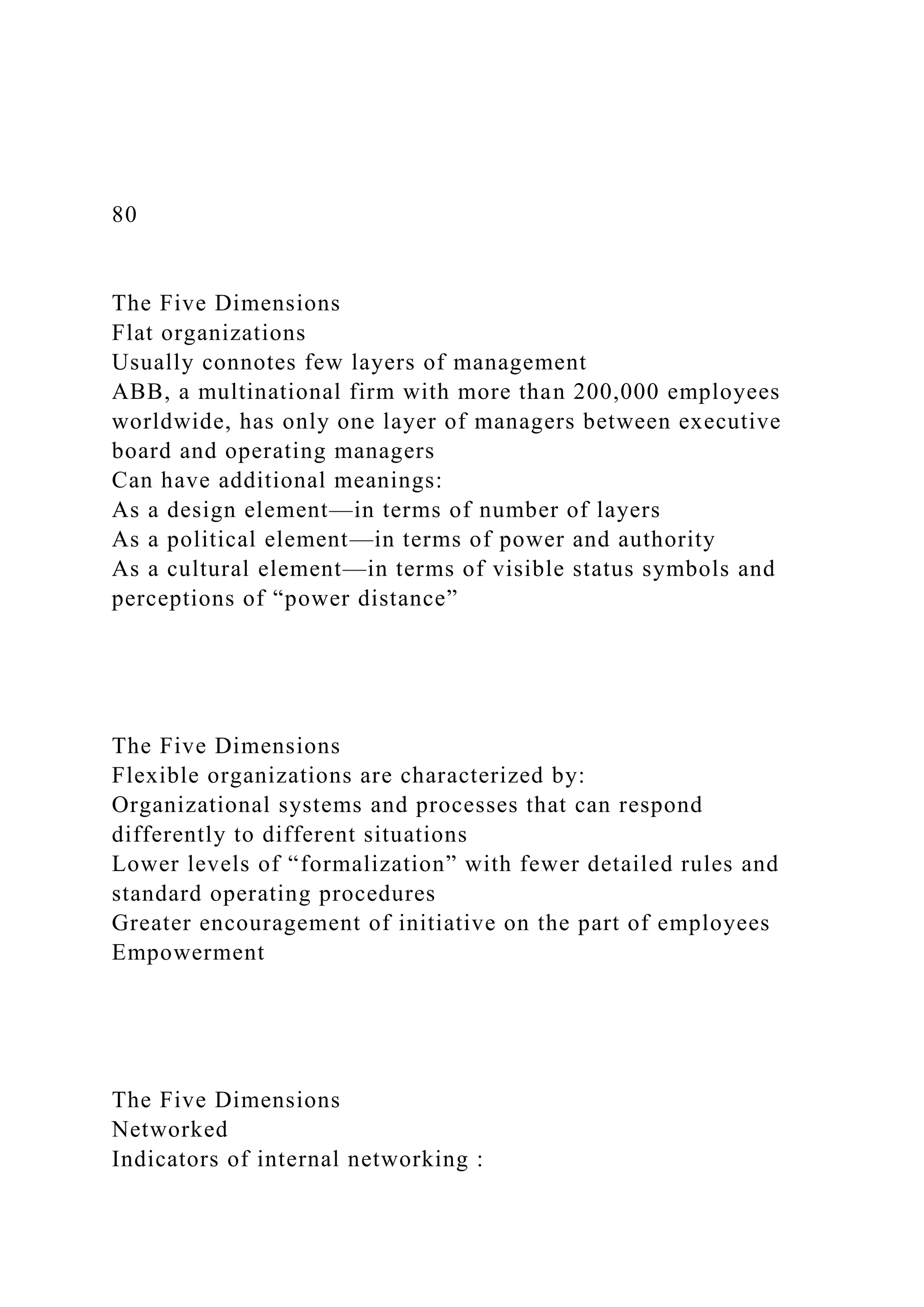 80
The Five Dimensions
Flat organizations
Usually connotes few layers of management
ABB, a multinational firm with more than 200,000 employees
worldwide, has only one layer of managers between executive
board and operating managers
Can have additional meanings:
As a design element—in terms of number of layers
As a political element—in terms of power and authority
As a cultural element—in terms of visible status symbols and
perceptions of “power distance”
The Five Dimensions
Flexible organizations are characterized by:
Organizational systems and processes that can respond
differently to different situations
Lower levels of “formalization” with fewer detailed rules and
standard operating procedures
Greater encouragement of initiative on the part of employees
Empowerment
The Five Dimensions
Networked
Indicators of internal networking :
 