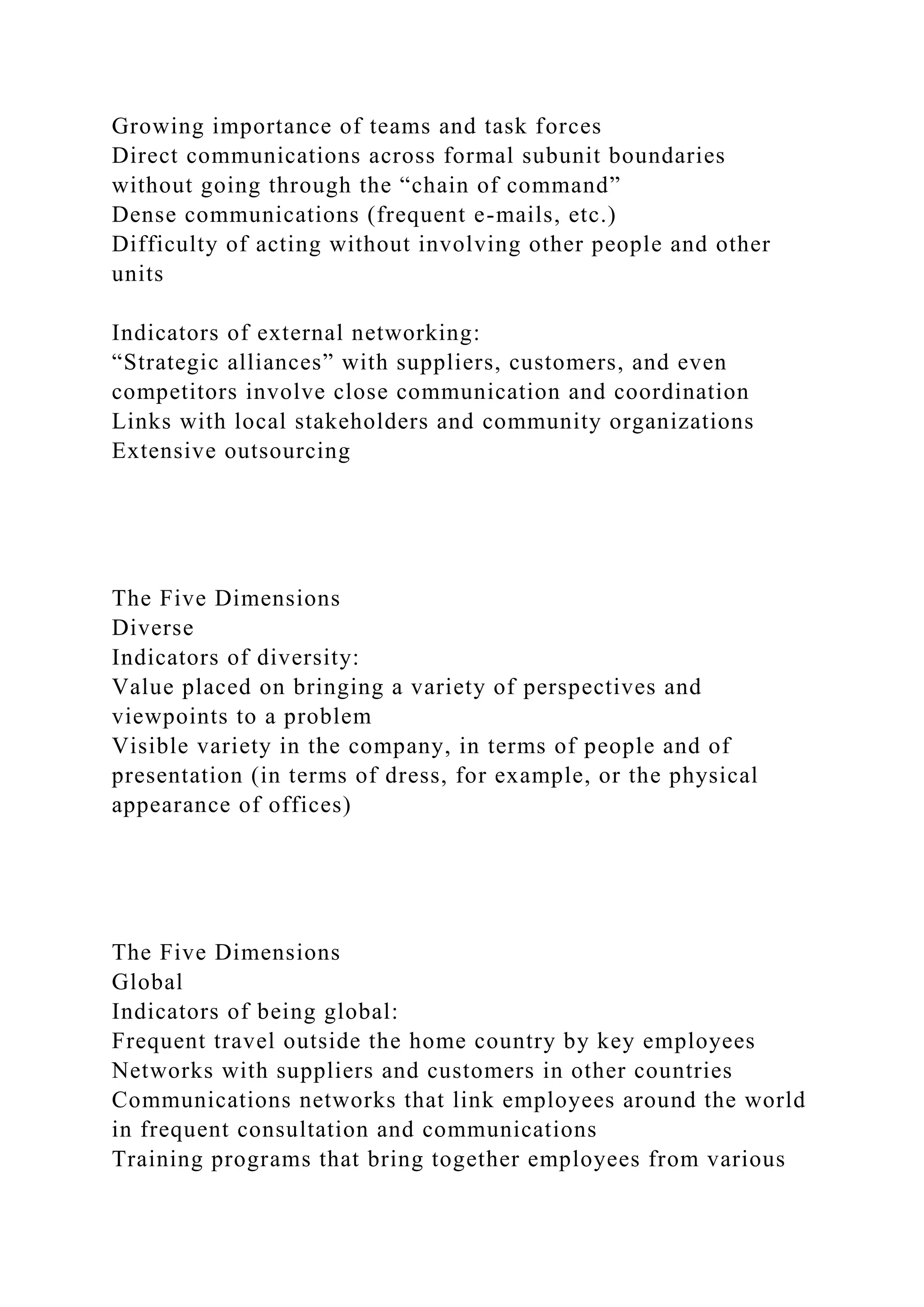 Growing importance of teams and task forces
Direct communications across formal subunit boundaries
without going through the “chain of command”
Dense communications (frequent e-mails, etc.)
Difficulty of acting without involving other people and other
units
Indicators of external networking:
“Strategic alliances” with suppliers, customers, and even
competitors involve close communication and coordination
Links with local stakeholders and community organizations
Extensive outsourcing
The Five Dimensions
Diverse
Indicators of diversity:
Value placed on bringing a variety of perspectives and
viewpoints to a problem
Visible variety in the company, in terms of people and of
presentation (in terms of dress, for example, or the physical
appearance of offices)
The Five Dimensions
Global
Indicators of being global:
Frequent travel outside the home country by key employees
Networks with suppliers and customers in other countries
Communications networks that link employees around the world
in frequent consultation and communications
Training programs that bring together employees from various
 
