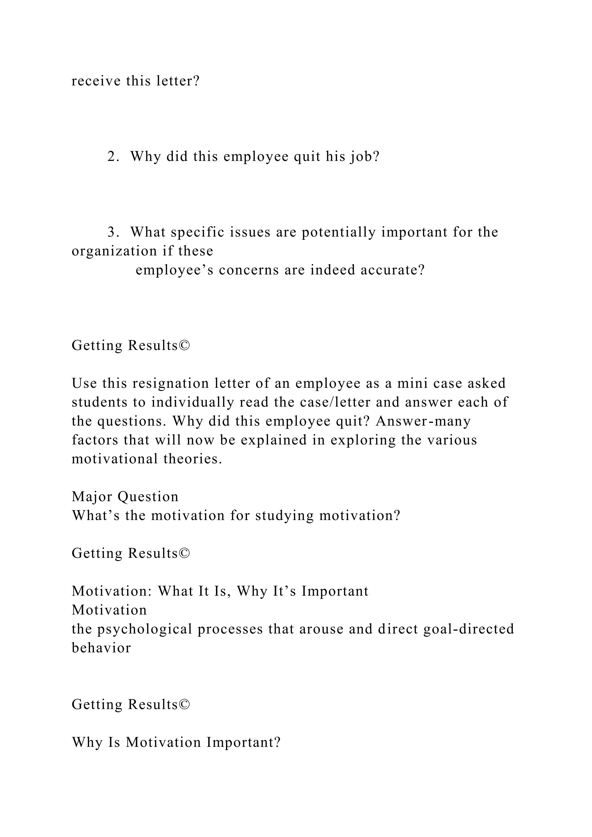 receive this letter?
2. Why did this employee quit his job?
3. What specific issues are potentially important for the
organization if these
employee’s concerns are indeed accurate?
Getting Results©
Use this resignation letter of an employee as a mini case asked
students to individually read the case/letter and answer each of
the questions. Why did this employee quit? Answer-many
factors that will now be explained in exploring the various
motivational theories.
Major Question
What’s the motivation for studying motivation?
Getting Results©
Motivation: What It Is, Why It’s Important
Motivation
the psychological processes that arouse and direct goal-directed
behavior
Getting Results©
Why Is Motivation Important?
 