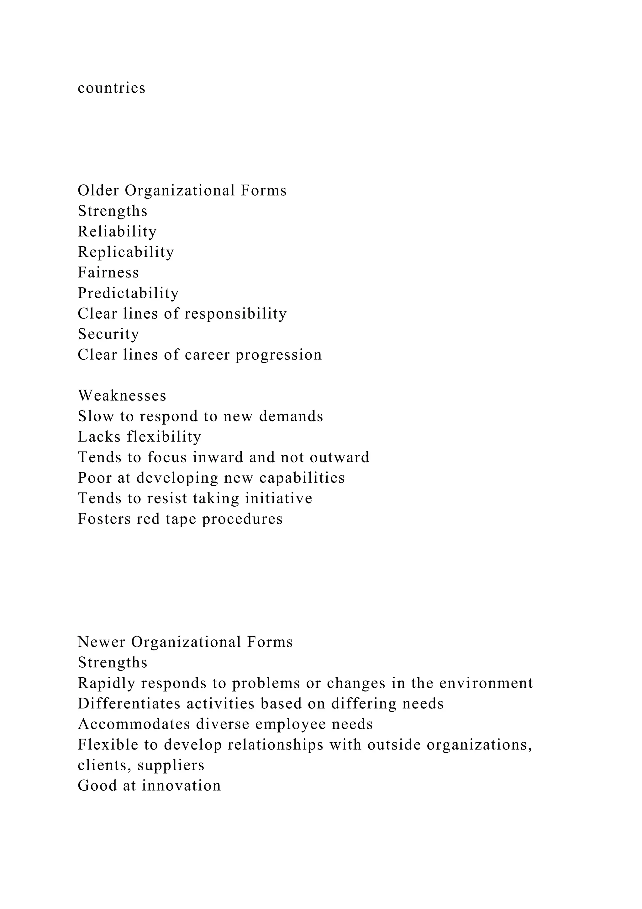 countries
Older Organizational Forms
Strengths
Reliability
Replicability
Fairness
Predictability
Clear lines of responsibility
Security
Clear lines of career progression
Weaknesses
Slow to respond to new demands
Lacks flexibility
Tends to focus inward and not outward
Poor at developing new capabilities
Tends to resist taking initiative
Fosters red tape procedures
Newer Organizational Forms
Strengths
Rapidly responds to problems or changes in the environment
Differentiates activities based on differing needs
Accommodates diverse employee needs
Flexible to develop relationships with outside organizations,
clients, suppliers
Good at innovation
 