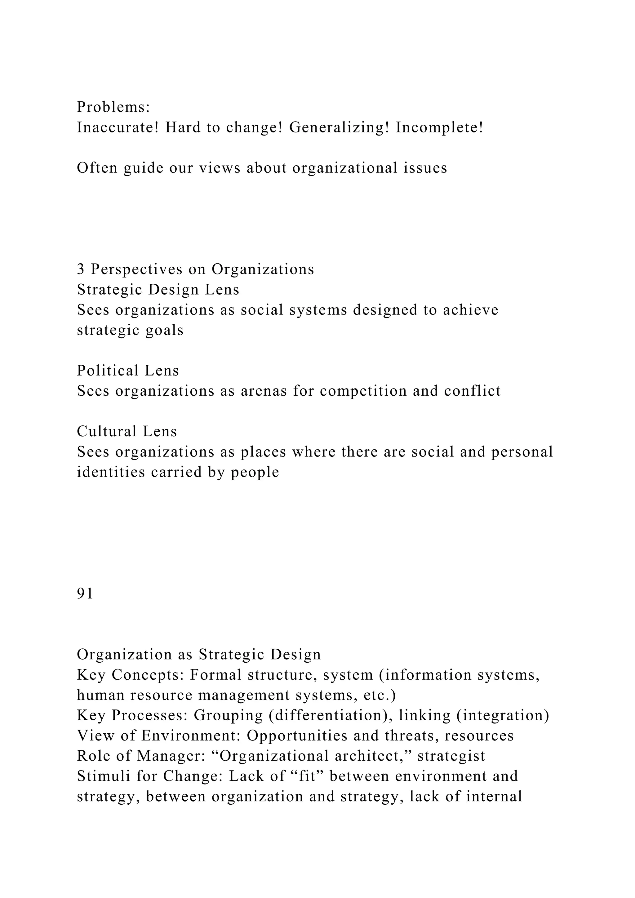 Problems:
Inaccurate! Hard to change! Generalizing! Incomplete!
Often guide our views about organizational issues
3 Perspectives on Organizations
Strategic Design Lens
Sees organizations as social systems designed to achieve
strategic goals
Political Lens
Sees organizations as arenas for competition and conflict
Cultural Lens
Sees organizations as places where there are social and personal
identities carried by people
91
Organization as Strategic Design
Key Concepts: Formal structure, system (information systems,
human resource management systems, etc.)
Key Processes: Grouping (differentiation), linking (integration)
View of Environment: Opportunities and threats, resources
Role of Manager: “Organizational architect,” strategist
Stimuli for Change: Lack of “fit” between environment and
strategy, between organization and strategy, lack of internal
 