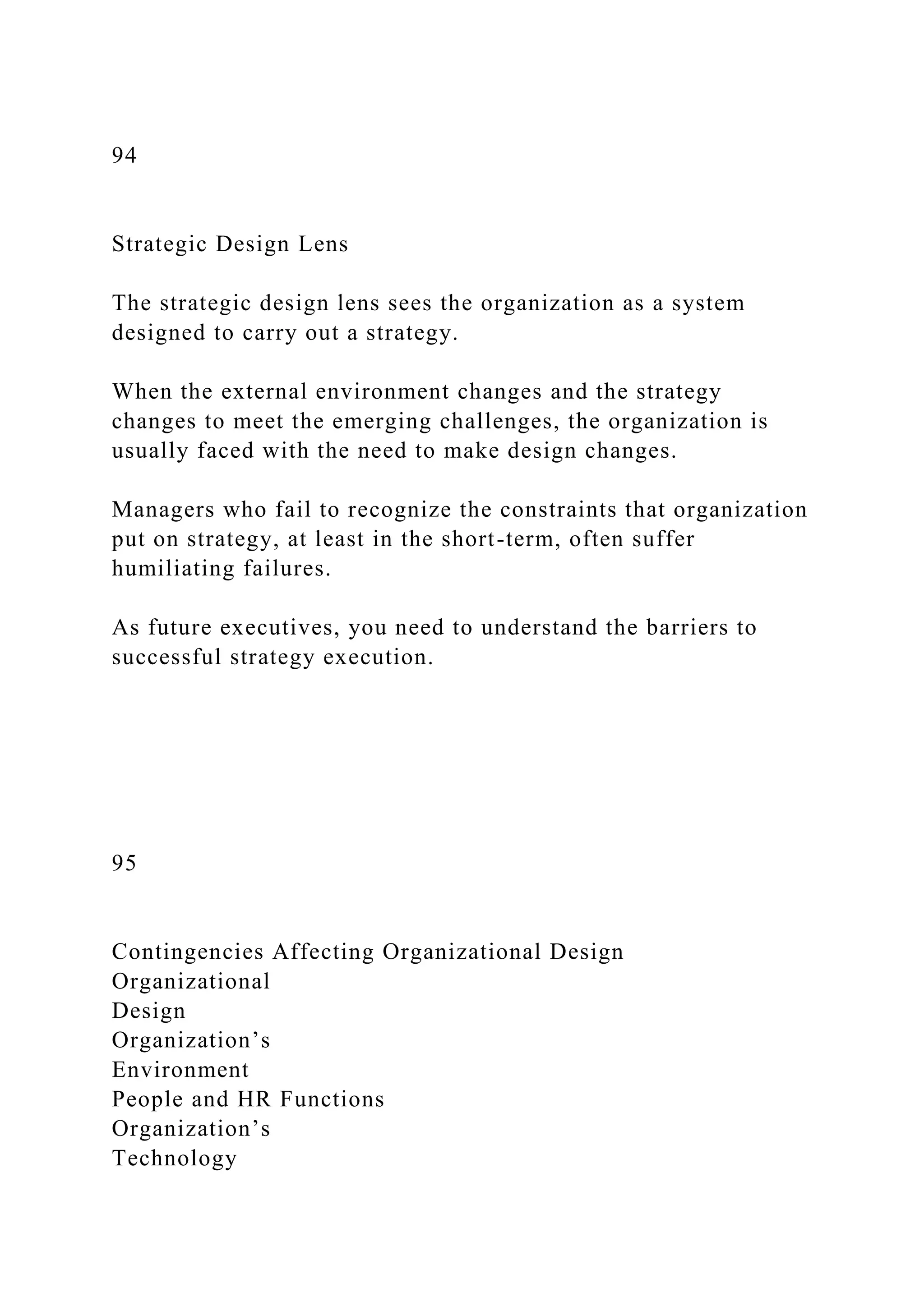 94
Strategic Design Lens
The strategic design lens sees the organization as a system
designed to carry out a strategy.
When the external environment changes and the strategy
changes to meet the emerging challenges, the organization is
usually faced with the need to make design changes.
Managers who fail to recognize the constraints that organization
put on strategy, at least in the short-term, often suffer
humiliating failures.
As future executives, you need to understand the barriers to
successful strategy execution.
95
Contingencies Affecting Organizational Design
Organizational
Design
Organization’s
Environment
People and HR Functions
Organization’s
Technology
 