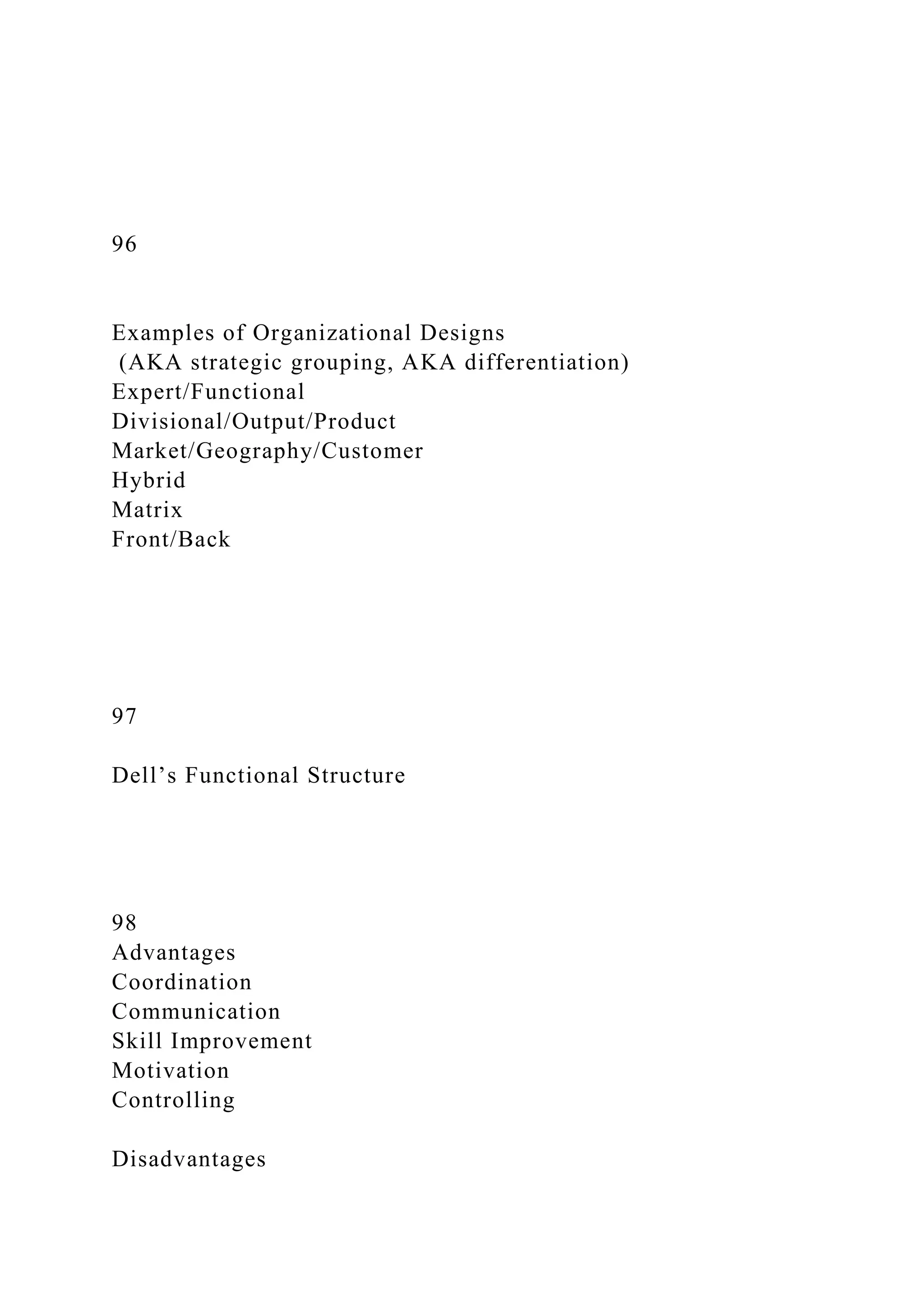 96
Examples of Organizational Designs
(AKA strategic grouping, AKA differentiation)
Expert/Functional
Divisional/Output/Product
Market/Geography/Customer
Hybrid
Matrix
Front/Back
97
Dell’s Functional Structure
98
Advantages
Coordination
Communication
Skill Improvement
Motivation
Controlling
Disadvantages
 