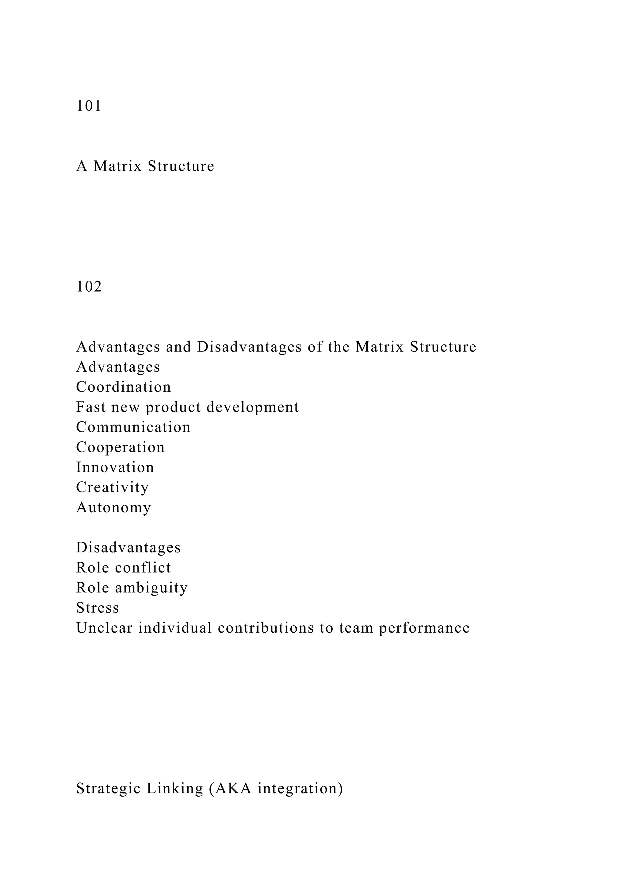 101
A Matrix Structure
102
Advantages and Disadvantages of the Matrix Structure
Advantages
Coordination
Fast new product development
Communication
Cooperation
Innovation
Creativity
Autonomy
Disadvantages
Role conflict
Role ambiguity
Stress
Unclear individual contributions to team performance
Strategic Linking (AKA integration)
 