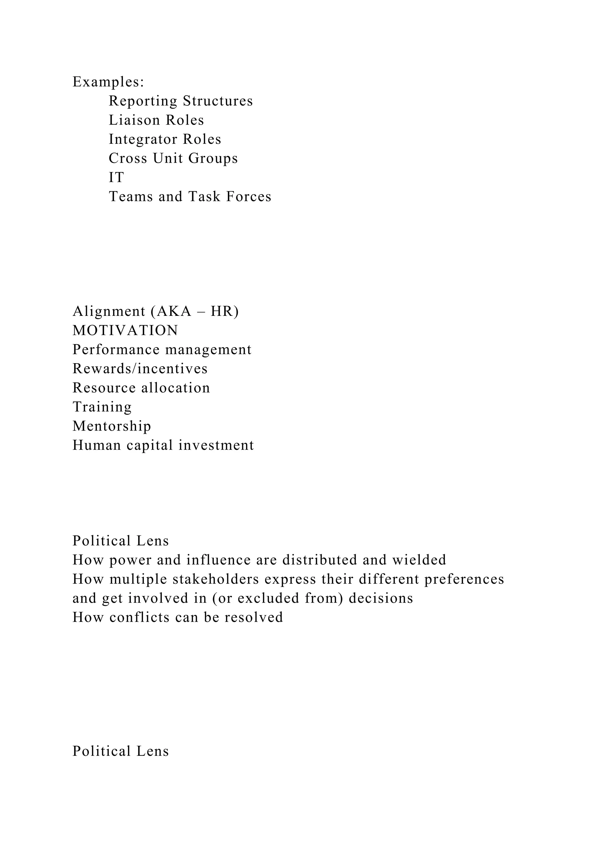 Examples:
Reporting Structures
Liaison Roles
Integrator Roles
Cross Unit Groups
IT
Teams and Task Forces
Alignment (AKA – HR)
MOTIVATION
Performance management
Rewards/incentives
Resource allocation
Training
Mentorship
Human capital investment
Political Lens
How power and influence are distributed and wielded
How multiple stakeholders express their different preferences
and get involved in (or excluded from) decisions
How conflicts can be resolved
Political Lens
 