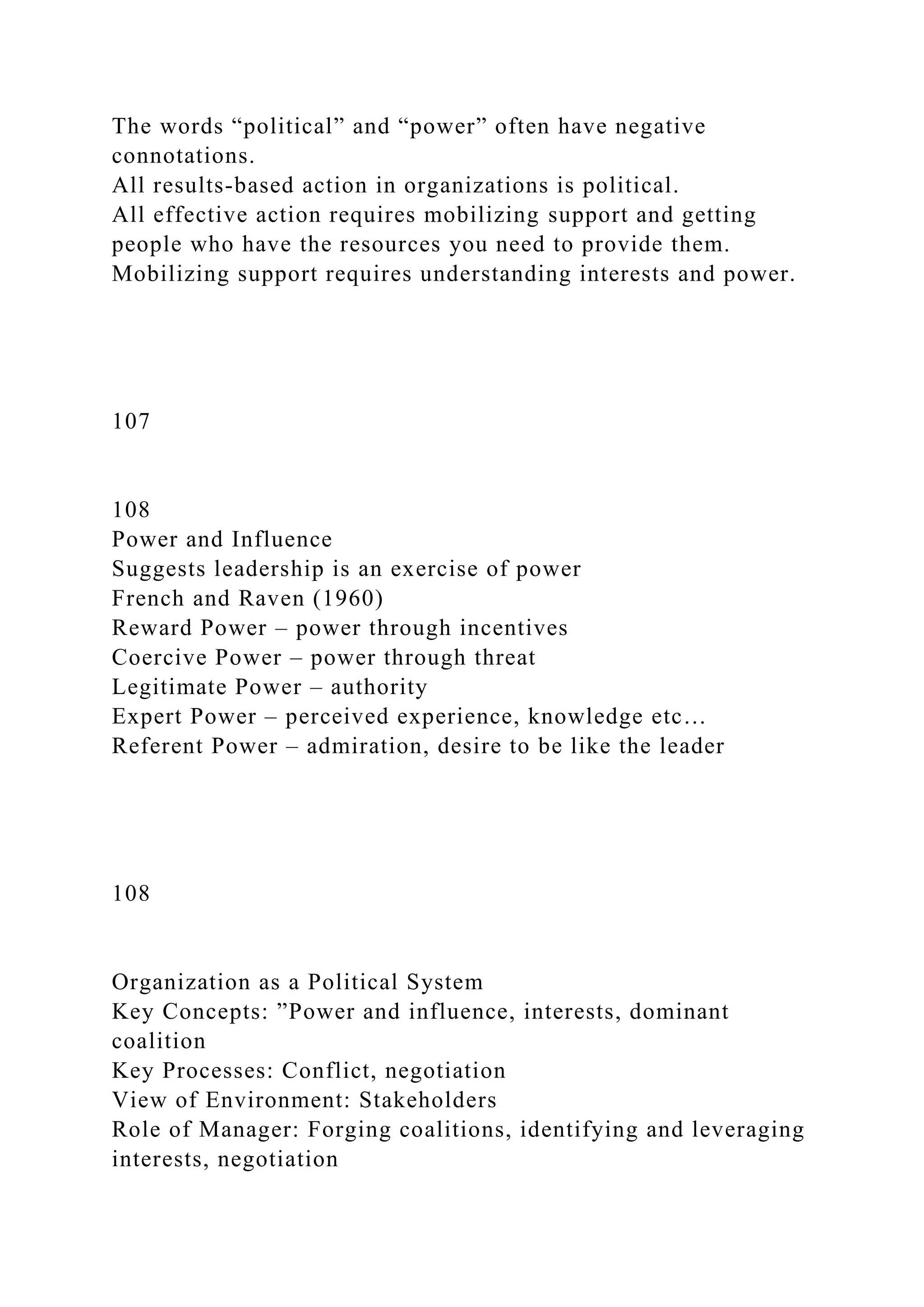 The words “political” and “power” often have negative
connotations.
All results-based action in organizations is political.
All effective action requires mobilizing support and getting
people who have the resources you need to provide them.
Mobilizing support requires understanding interests and power.
107
108
Power and Influence
Suggests leadership is an exercise of power
French and Raven (1960)
Reward Power – power through incentives
Coercive Power – power through threat
Legitimate Power – authority
Expert Power – perceived experience, knowledge etc…
Referent Power – admiration, desire to be like the leader
108
Organization as a Political System
Key Concepts: ”Power and influence, interests, dominant
coalition
Key Processes: Conflict, negotiation
View of Environment: Stakeholders
Role of Manager: Forging coalitions, identifying and leveraging
interests, negotiation
 