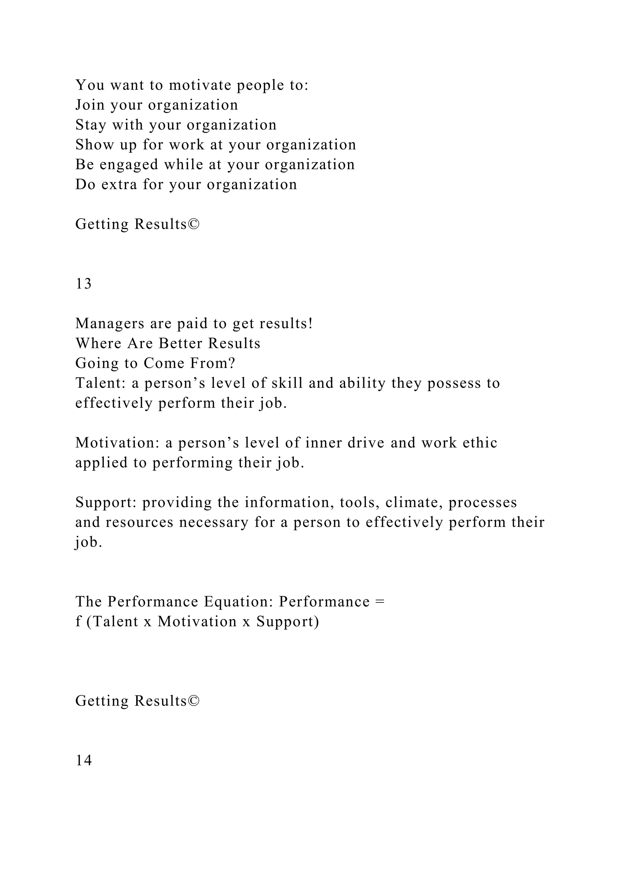 You want to motivate people to:
Join your organization
Stay with your organization
Show up for work at your organization
Be engaged while at your organization
Do extra for your organization
Getting Results©
13
Managers are paid to get results!
Where Are Better Results
Going to Come From?
Talent: a person’s level of skill and ability they possess to
effectively perform their job.
Motivation: a person’s level of inner drive and work ethic
applied to performing their job.
Support: providing the information, tools, climate, processes
and resources necessary for a person to effectively perform their
job.
The Performance Equation: Performance =
f (Talent x Motivation x Support)
Getting Results©
14
 