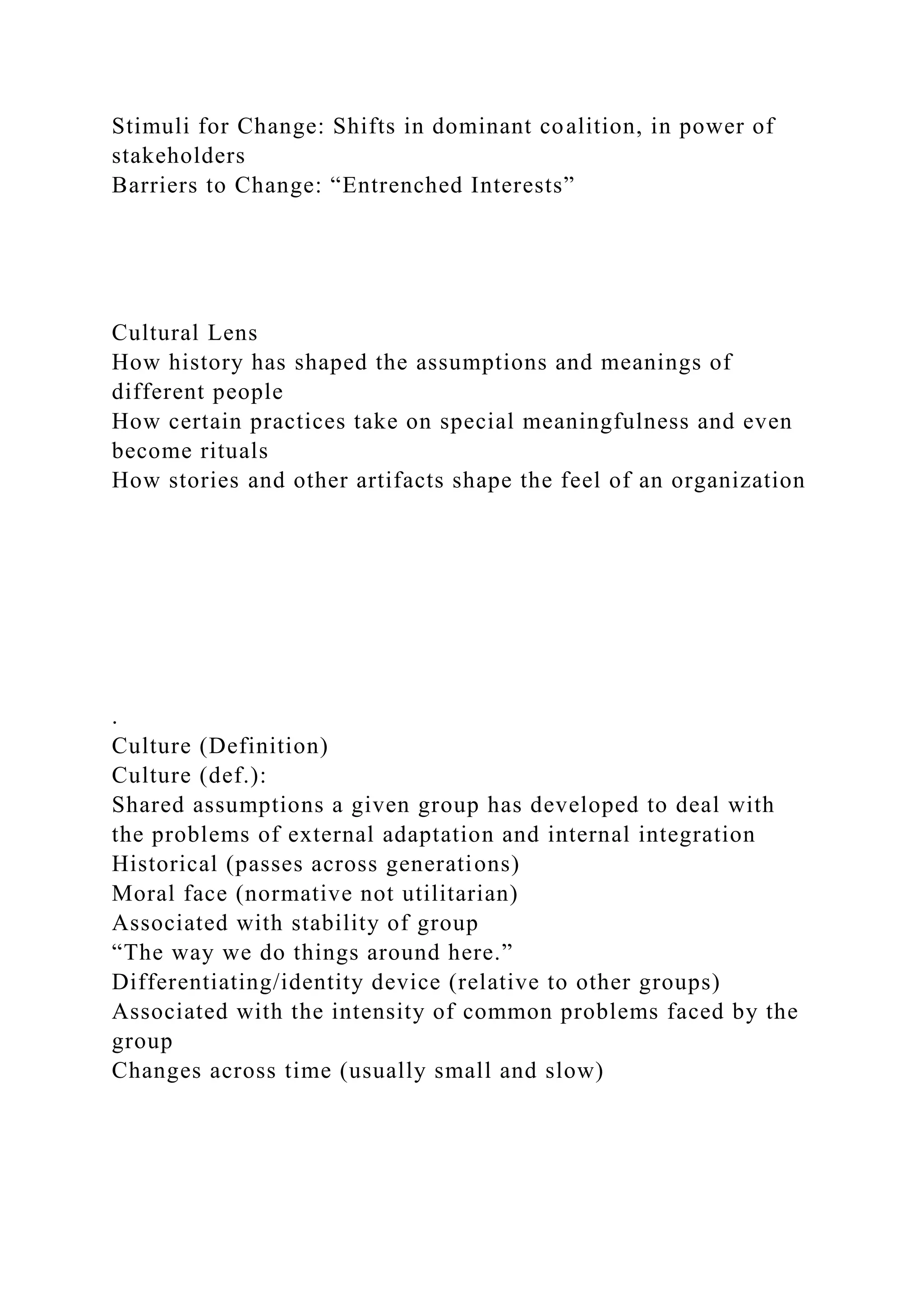 Stimuli for Change: Shifts in dominant coalition, in power of
stakeholders
Barriers to Change: “Entrenched Interests”
Cultural Lens
How history has shaped the assumptions and meanings of
different people
How certain practices take on special meaningfulness and even
become rituals
How stories and other artifacts shape the feel of an organization
.
Culture (Definition)
Culture (def.):
Shared assumptions a given group has developed to deal with
the problems of external adaptation and internal integration
Historical (passes across generations)
Moral face (normative not utilitarian)
Associated with stability of group
“The way we do things around here.”
Differentiating/identity device (relative to other groups)
Associated with the intensity of common problems faced by the
group
Changes across time (usually small and slow)
 