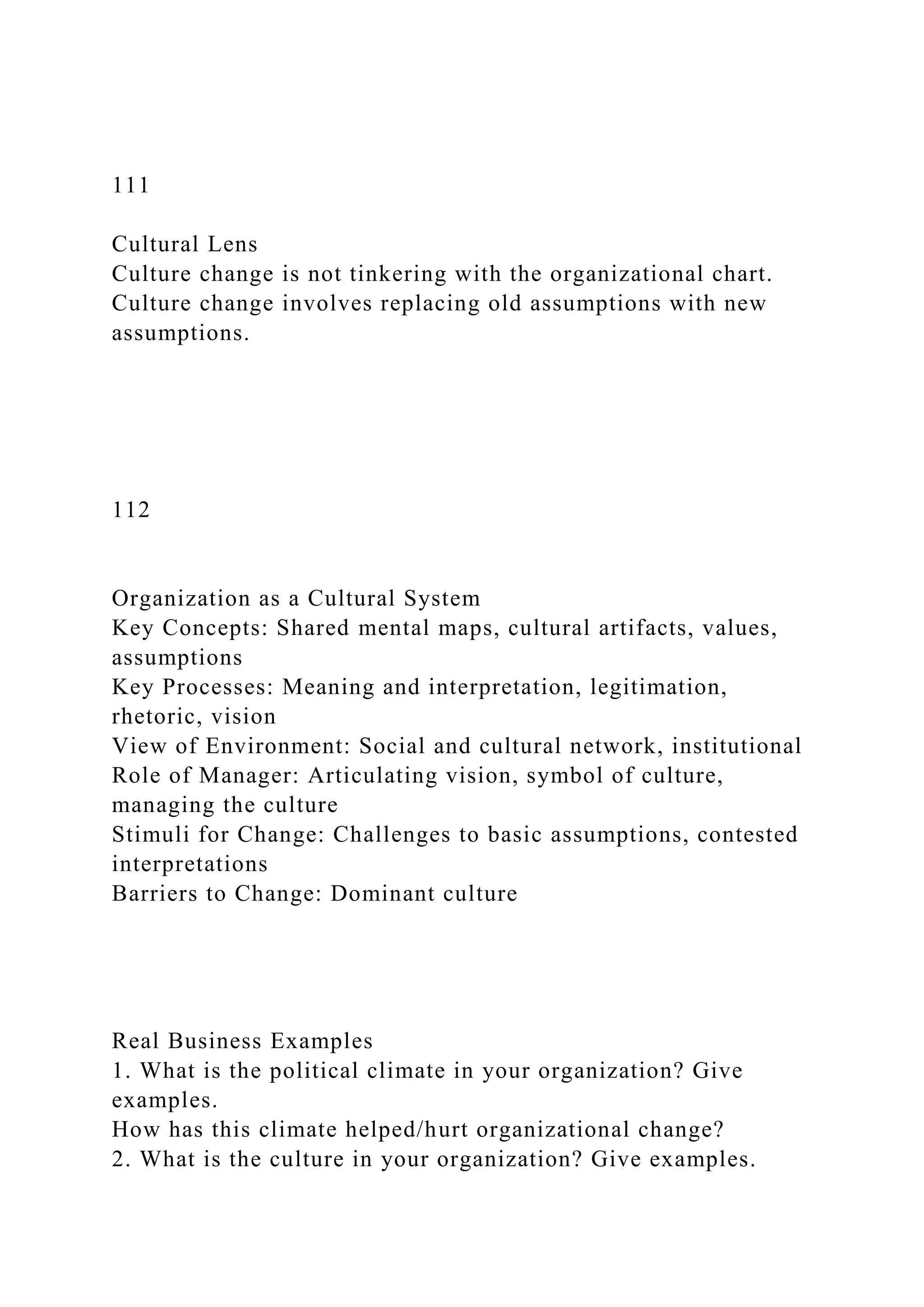 111
Cultural Lens
Culture change is not tinkering with the organizational chart.
Culture change involves replacing old assumptions with new
assumptions.
112
Organization as a Cultural System
Key Concepts: Shared mental maps, cultural artifacts, values,
assumptions
Key Processes: Meaning and interpretation, legitimation,
rhetoric, vision
View of Environment: Social and cultural network, institutional
Role of Manager: Articulating vision, symbol of culture,
managing the culture
Stimuli for Change: Challenges to basic assumptions, contested
interpretations
Barriers to Change: Dominant culture
Real Business Examples
1. What is the political climate in your organization? Give
examples.
How has this climate helped/hurt organizational change?
2. What is the culture in your organization? Give examples.
 