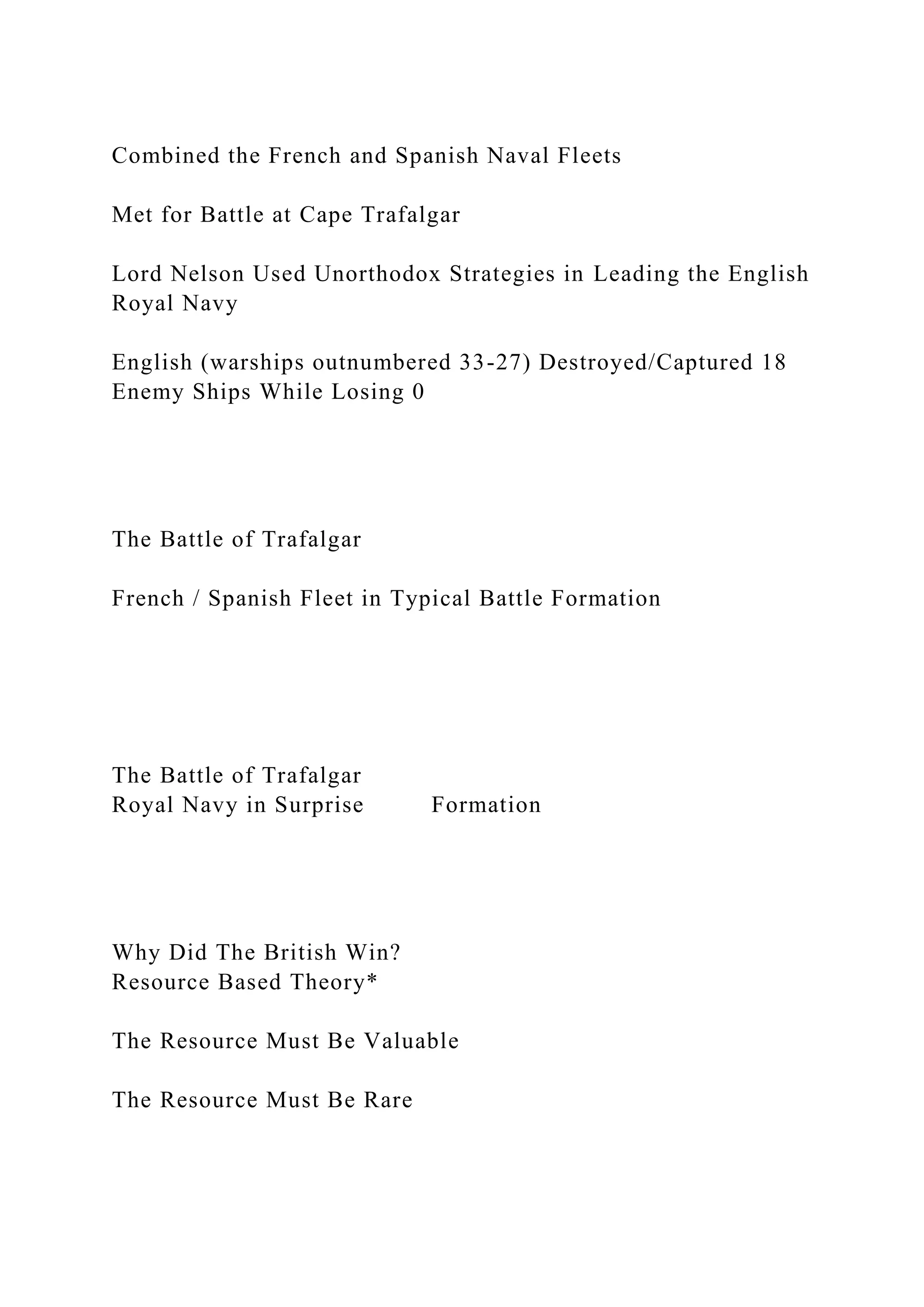 Combined the French and Spanish Naval Fleets
Met for Battle at Cape Trafalgar
Lord Nelson Used Unorthodox Strategies in Leading the English
Royal Navy
English (warships outnumbered 33-27) Destroyed/Captured 18
Enemy Ships While Losing 0
The Battle of Trafalgar
French / Spanish Fleet in Typical Battle Formation
The Battle of Trafalgar
Royal Navy in Surprise Formation
Why Did The British Win?
Resource Based Theory*
The Resource Must Be Valuable
The Resource Must Be Rare
 
