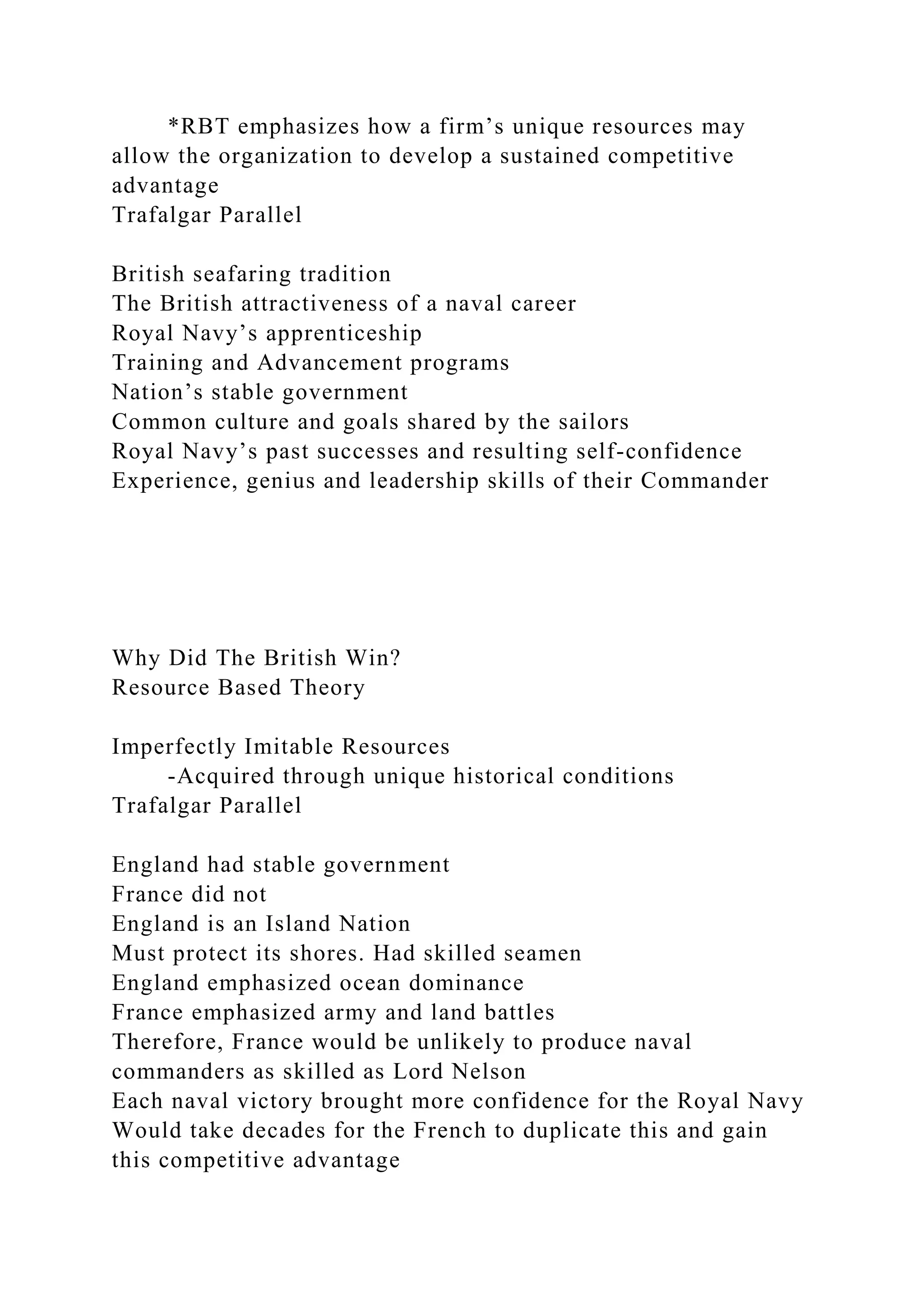 *RBT emphasizes how a firm’s unique resources may
allow the organization to develop a sustained competitive
advantage
Trafalgar Parallel
British seafaring tradition
The British attractiveness of a naval career
Royal Navy’s apprenticeship
Training and Advancement programs
Nation’s stable government
Common culture and goals shared by the sailors
Royal Navy’s past successes and resulting self-confidence
Experience, genius and leadership skills of their Commander
Why Did The British Win?
Resource Based Theory
Imperfectly Imitable Resources
-Acquired through unique historical conditions
Trafalgar Parallel
England had stable government
France did not
England is an Island Nation
Must protect its shores. Had skilled seamen
England emphasized ocean dominance
France emphasized army and land battles
Therefore, France would be unlikely to produce naval
commanders as skilled as Lord Nelson
Each naval victory brought more confidence for the Royal Navy
Would take decades for the French to duplicate this and gain
this competitive advantage
 