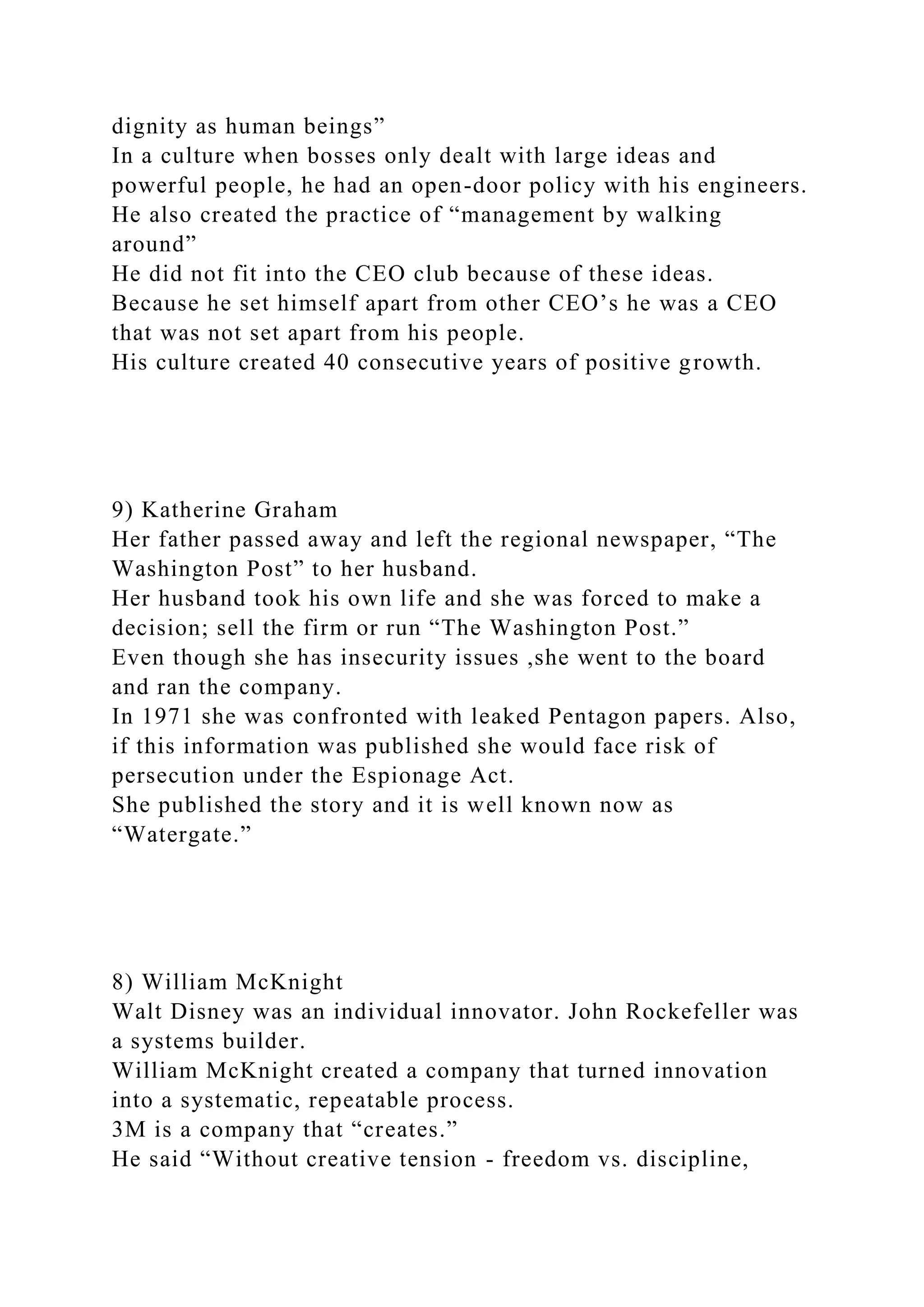 dignity as human beings”
In a culture when bosses only dealt with large ideas and
powerful people, he had an open-door policy with his engineers.
He also created the practice of “management by walking
around”
He did not fit into the CEO club because of these ideas.
Because he set himself apart from other CEO’s he was a CEO
that was not set apart from his people.
His culture created 40 consecutive years of positive growth.
9) Katherine Graham
Her father passed away and left the regional newspaper, “The
Washington Post” to her husband.
Her husband took his own life and she was forced to make a
decision; sell the firm or run “The Washington Post.”
Even though she has insecurity issues ,she went to the board
and ran the company.
In 1971 she was confronted with leaked Pentagon papers. Also,
if this information was published she would face risk of
persecution under the Espionage Act.
She published the story and it is well known now as
“Watergate.”
8) William McKnight
Walt Disney was an individual innovator. John Rockefeller was
a systems builder.
William McKnight created a company that turned innovation
into a systematic, repeatable process.
3M is a company that “creates.”
He said “Without creative tension - freedom vs. discipline,
 