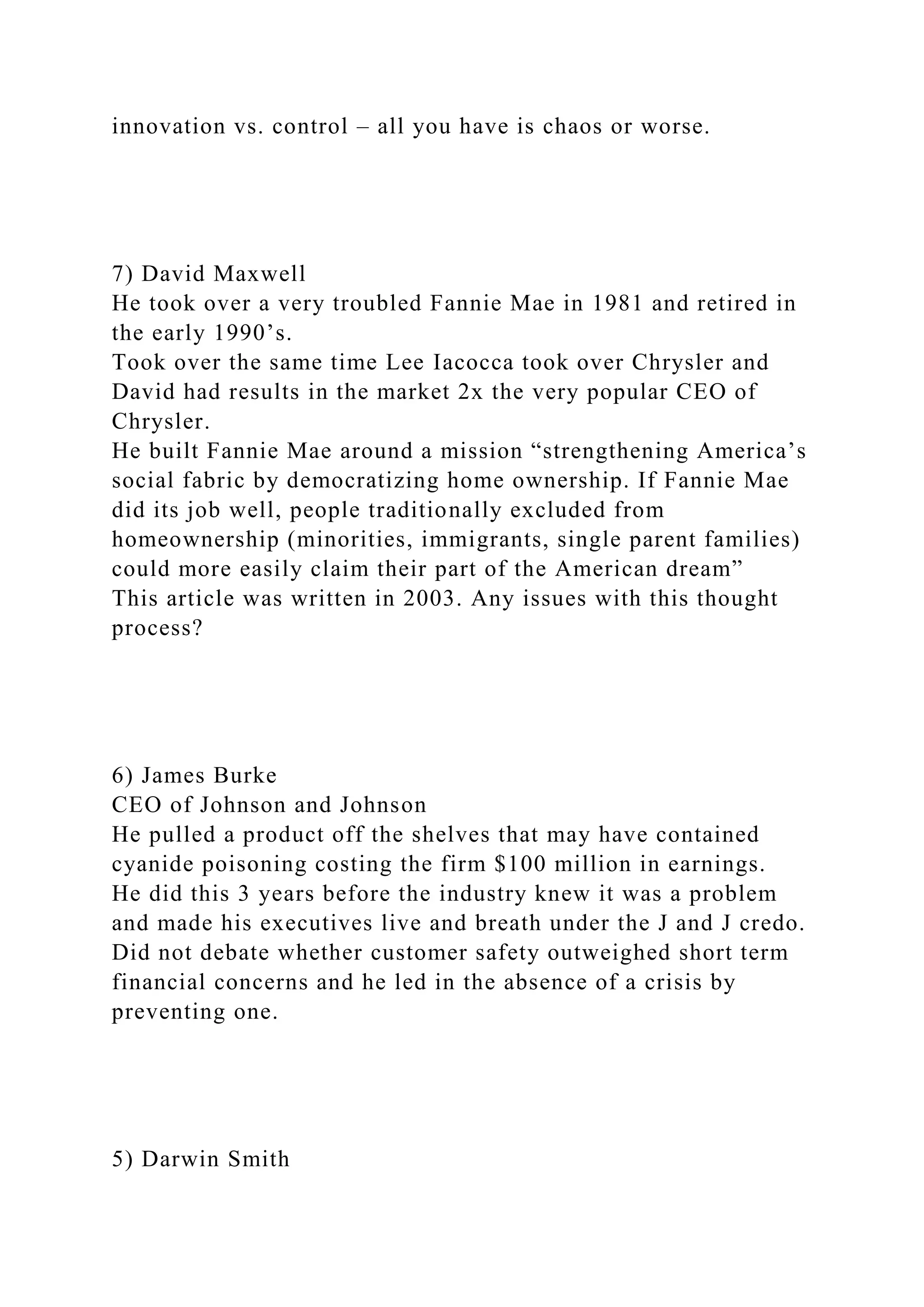 innovation vs. control – all you have is chaos or worse.
7) David Maxwell
He took over a very troubled Fannie Mae in 1981 and retired in
the early 1990’s.
Took over the same time Lee Iacocca took over Chrysler and
David had results in the market 2x the very popular CEO of
Chrysler.
He built Fannie Mae around a mission “strengthening America’s
social fabric by democratizing home ownership. If Fannie Mae
did its job well, people traditionally excluded from
homeownership (minorities, immigrants, single parent families)
could more easily claim their part of the American dream”
This article was written in 2003. Any issues with this thought
process?
6) James Burke
CEO of Johnson and Johnson
He pulled a product off the shelves that may have contained
cyanide poisoning costing the firm $100 million in earnings.
He did this 3 years before the industry knew it was a problem
and made his executives live and breath under the J and J credo.
Did not debate whether customer safety outweighed short term
financial concerns and he led in the absence of a crisis by
preventing one.
5) Darwin Smith
 