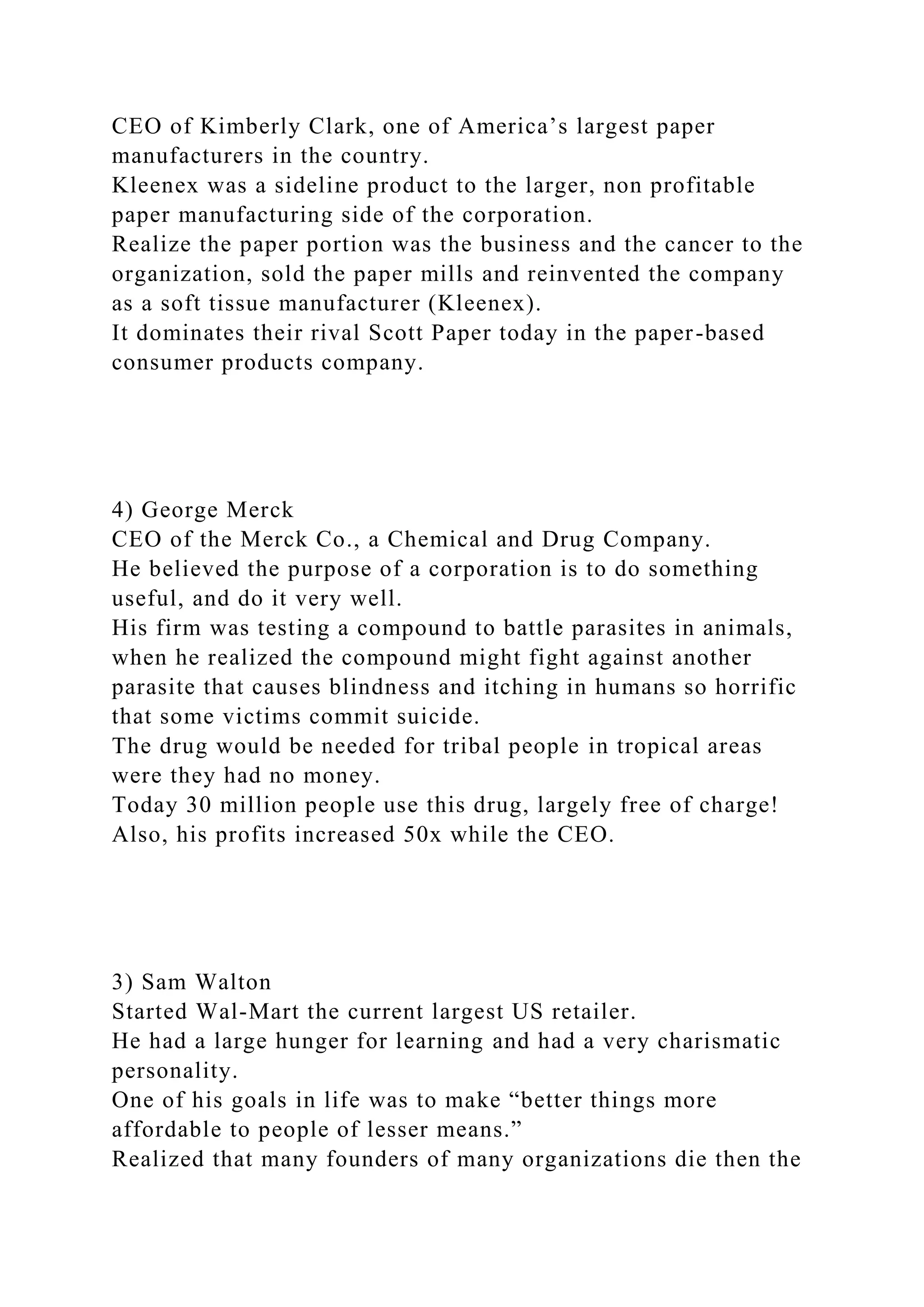 CEO of Kimberly Clark, one of America’s largest paper
manufacturers in the country.
Kleenex was a sideline product to the larger, non profitable
paper manufacturing side of the corporation.
Realize the paper portion was the business and the cancer to the
organization, sold the paper mills and reinvented the company
as a soft tissue manufacturer (Kleenex).
It dominates their rival Scott Paper today in the paper-based
consumer products company.
4) George Merck
CEO of the Merck Co., a Chemical and Drug Company.
He believed the purpose of a corporation is to do something
useful, and do it very well.
His firm was testing a compound to battle parasites in animals,
when he realized the compound might fight against another
parasite that causes blindness and itching in humans so horrific
that some victims commit suicide.
The drug would be needed for tribal people in tropical areas
were they had no money.
Today 30 million people use this drug, largely free of charge!
Also, his profits increased 50x while the CEO.
3) Sam Walton
Started Wal-Mart the current largest US retailer.
He had a large hunger for learning and had a very charismatic
personality.
One of his goals in life was to make “better things more
affordable to people of lesser means.”
Realized that many founders of many organizations die then the
 