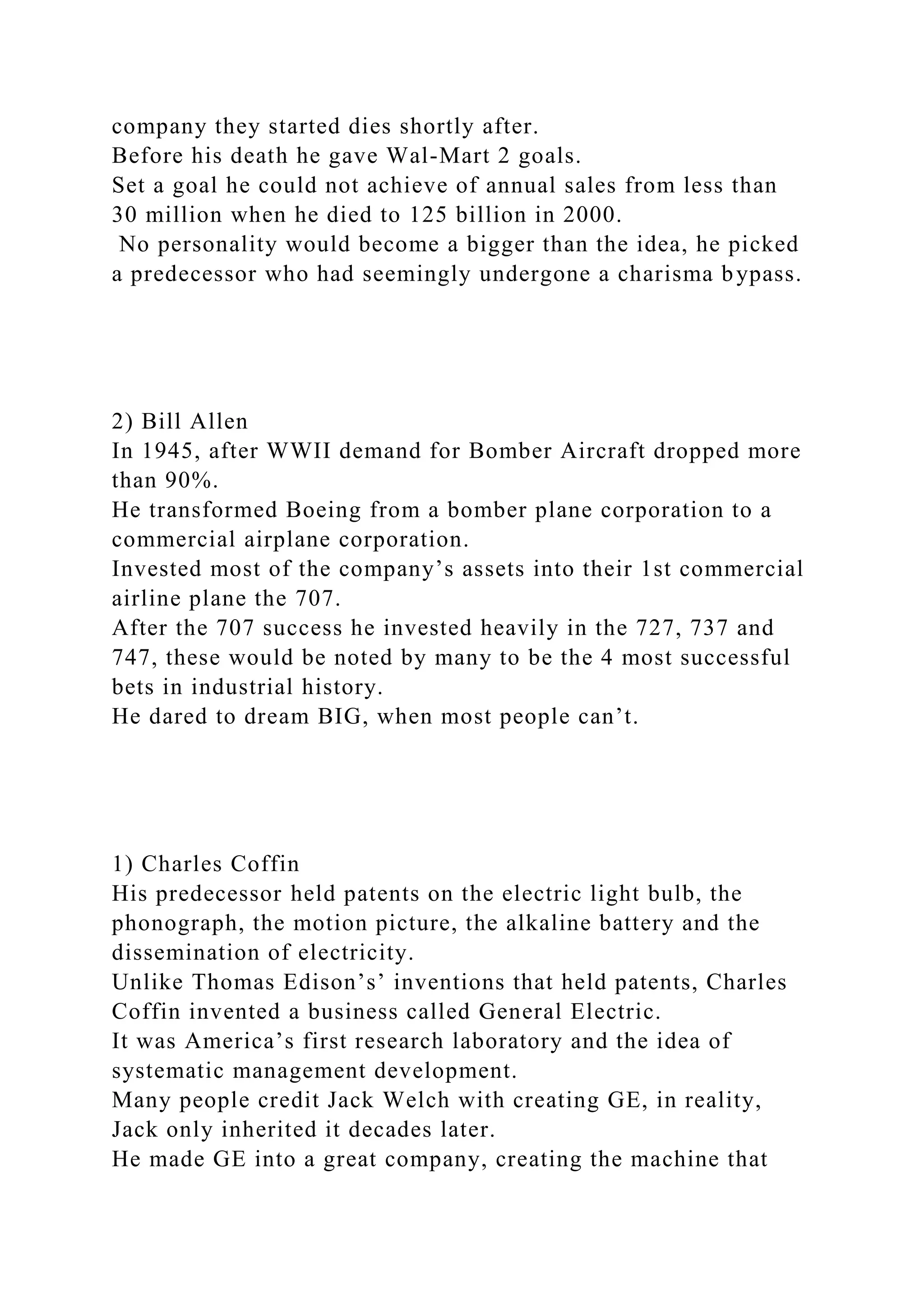 company they started dies shortly after.
Before his death he gave Wal-Mart 2 goals.
Set a goal he could not achieve of annual sales from less than
30 million when he died to 125 billion in 2000.
No personality would become a bigger than the idea, he picked
a predecessor who had seemingly undergone a charisma bypass.
2) Bill Allen
In 1945, after WWII demand for Bomber Aircraft dropped more
than 90%.
He transformed Boeing from a bomber plane corporation to a
commercial airplane corporation.
Invested most of the company’s assets into their 1st commercial
airline plane the 707.
After the 707 success he invested heavily in the 727, 737 and
747, these would be noted by many to be the 4 most successful
bets in industrial history.
He dared to dream BIG, when most people can’t.
1) Charles Coffin
His predecessor held patents on the electric light bulb, the
phonograph, the motion picture, the alkaline battery and the
dissemination of electricity.
Unlike Thomas Edison’s’ inventions that held patents, Charles
Coffin invented a business called General Electric.
It was America’s first research laboratory and the idea of
systematic management development.
Many people credit Jack Welch with creating GE, in reality,
Jack only inherited it decades later.
He made GE into a great company, creating the machine that
 