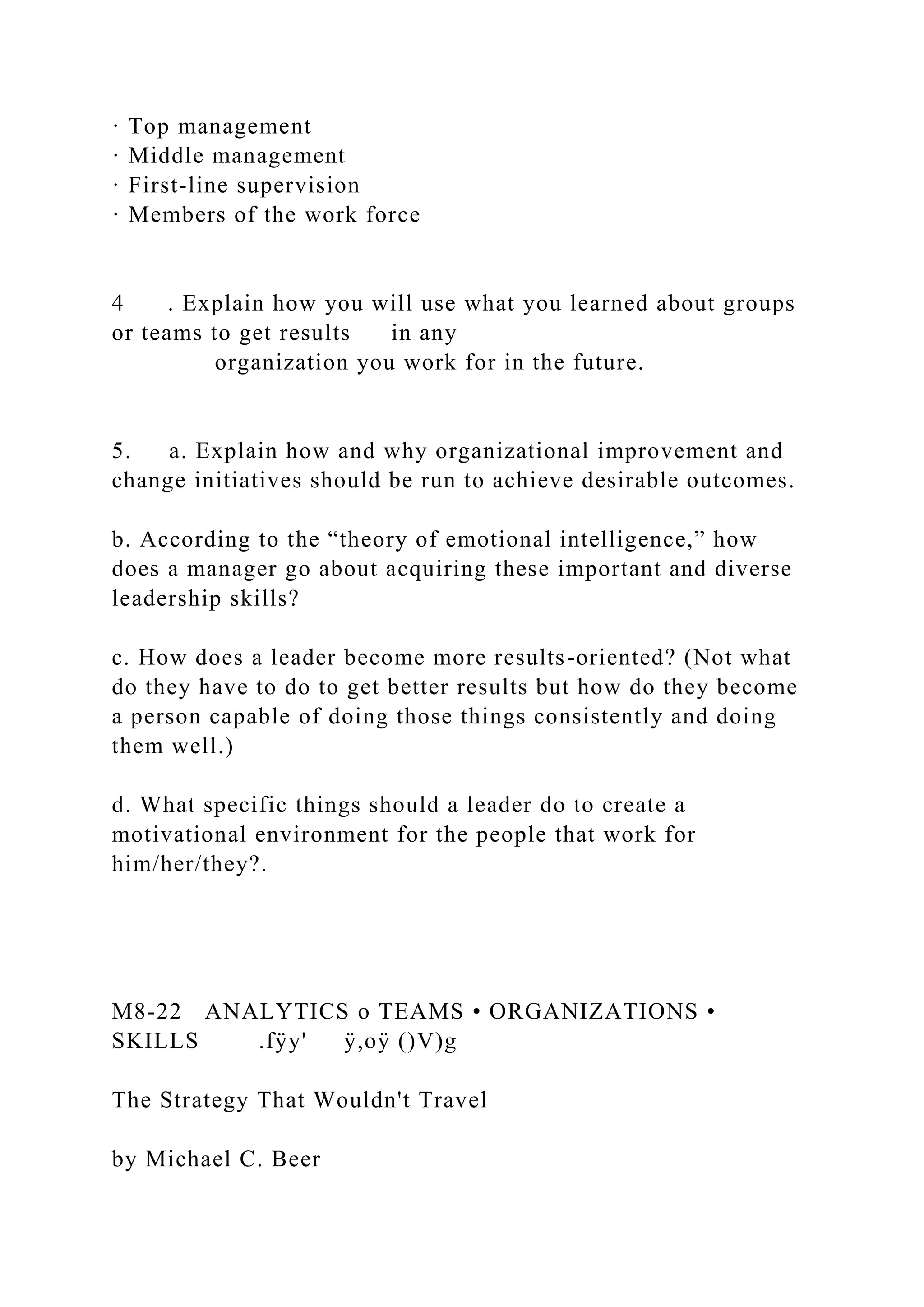 · Top management
· Middle management
· First-line supervision
· Members of the work force
4 . Explain how you will use what you learned about groups
or teams to get results in any
organization you work for in the future.
5. a. Explain how and why organizational improvement and
change initiatives should be run to achieve desirable outcomes.
b. According to the “theory of emotional intelligence,” how
does a manager go about acquiring these important and diverse
leadership skills?
c. How does a leader become more results-oriented? (Not what
do they have to do to get better results but how do they become
a person capable of doing those things consistently and doing
them well.)
d. What specific things should a leader do to create a
motivational environment for the people that work for
him/her/they?.
M8-22 ANALYTICS o TEAMS • ORGANIZATIONS •
SKILLS .fÿy' ÿ,oÿ ()V)g
The Strategy That Wouldn't Travel
by Michael C. Beer
 