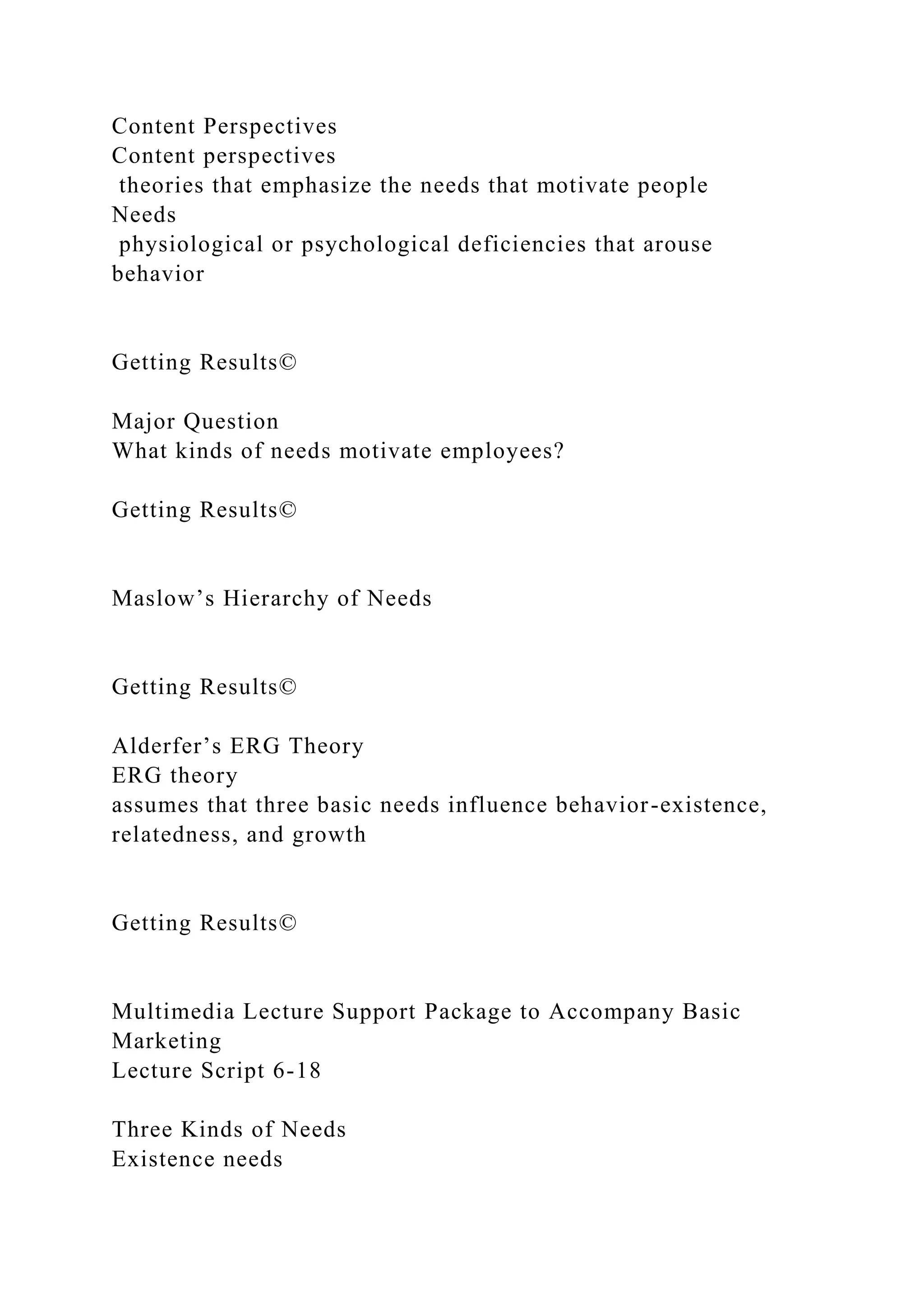 Content Perspectives
Content perspectives
theories that emphasize the needs that motivate people
Needs
physiological or psychological deficiencies that arouse
behavior
Getting Results©
Major Question
What kinds of needs motivate employees?
Getting Results©
Maslow’s Hierarchy of Needs
Getting Results©
Alderfer’s ERG Theory
ERG theory
assumes that three basic needs influence behavior-existence,
relatedness, and growth
Getting Results©
Multimedia Lecture Support Package to Accompany Basic
Marketing
Lecture Script 6-18
Three Kinds of Needs
Existence needs
 
