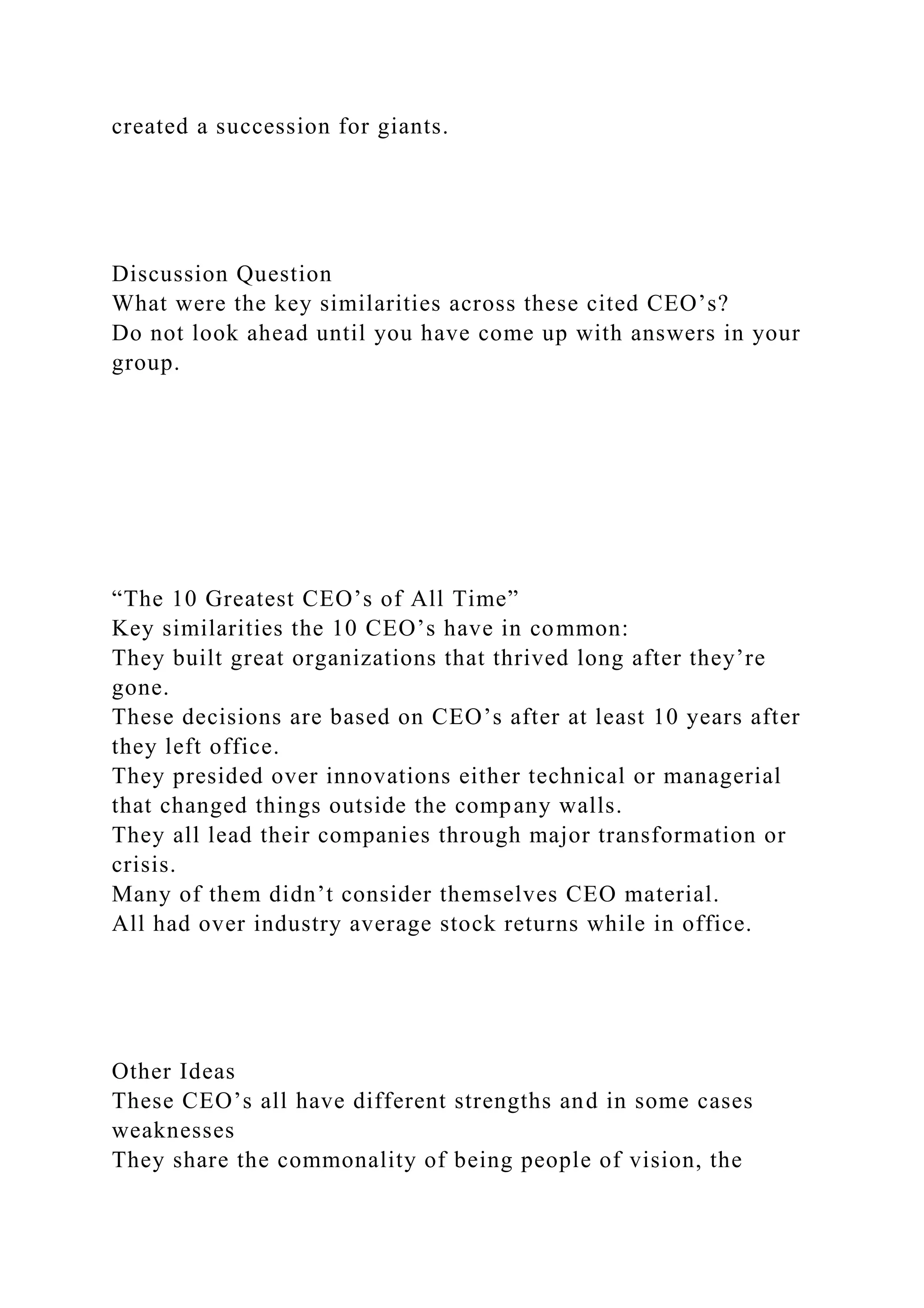 created a succession for giants.
Discussion Question
What were the key similarities across these cited CEO’s?
Do not look ahead until you have come up with answers in your
group.
“The 10 Greatest CEO’s of All Time”
Key similarities the 10 CEO’s have in common:
They built great organizations that thrived long after they’re
gone.
These decisions are based on CEO’s after at least 10 years after
they left office.
They presided over innovations either technical or managerial
that changed things outside the company walls.
They all lead their companies through major transformation or
crisis.
Many of them didn’t consider themselves CEO material.
All had over industry average stock returns while in office.
Other Ideas
These CEO’s all have different strengths and in some cases
weaknesses
They share the commonality of being people of vision, the
 