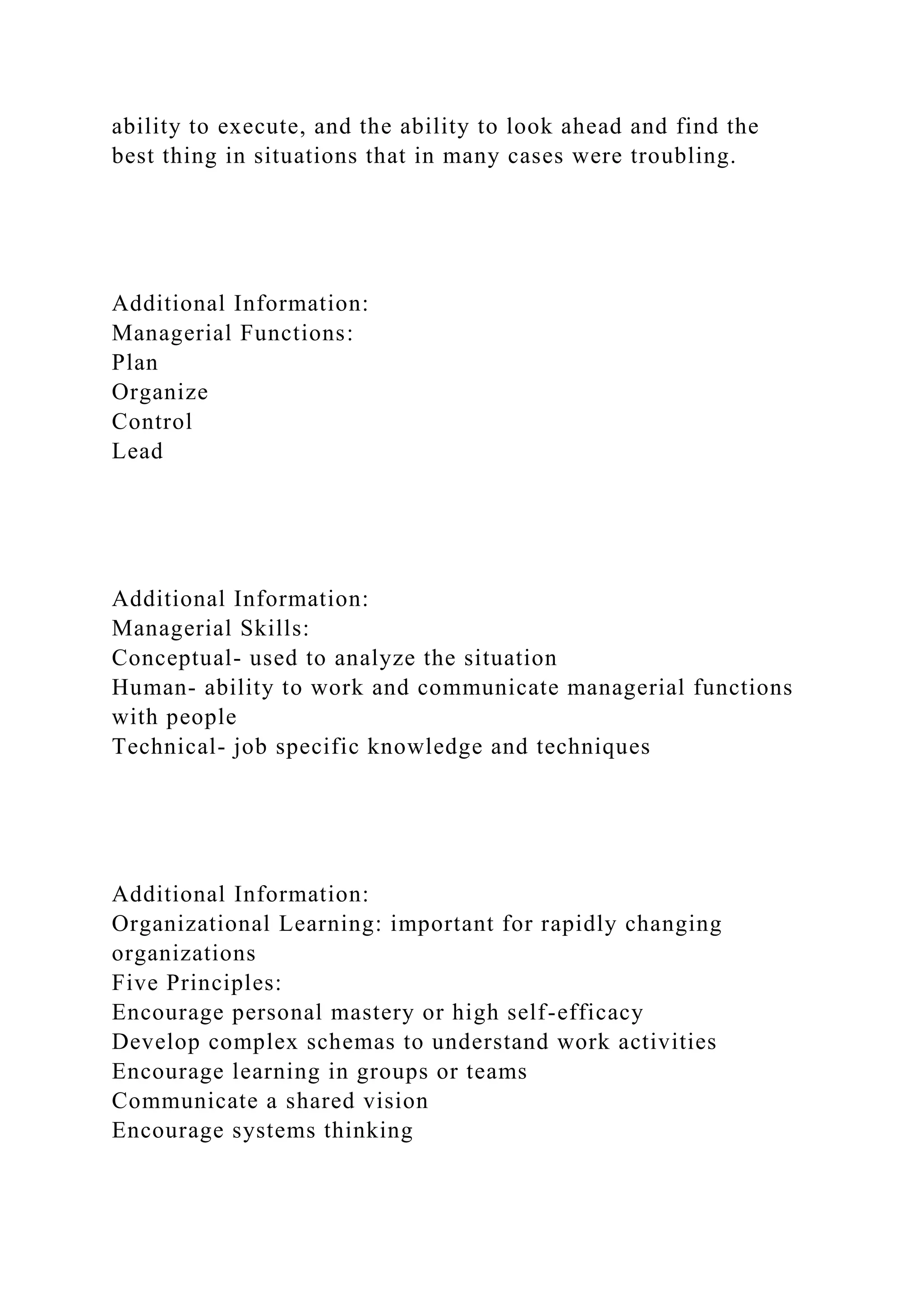 ability to execute, and the ability to look ahead and find the
best thing in situations that in many cases were troubling.
Additional Information:
Managerial Functions:
Plan
Organize
Control
Lead
Additional Information:
Managerial Skills:
Conceptual- used to analyze the situation
Human- ability to work and communicate managerial functions
with people
Technical- job specific knowledge and techniques
Additional Information:
Organizational Learning: important for rapidly changing
organizations
Five Principles:
Encourage personal mastery or high self-efficacy
Develop complex schemas to understand work activities
Encourage learning in groups or teams
Communicate a shared vision
Encourage systems thinking
 