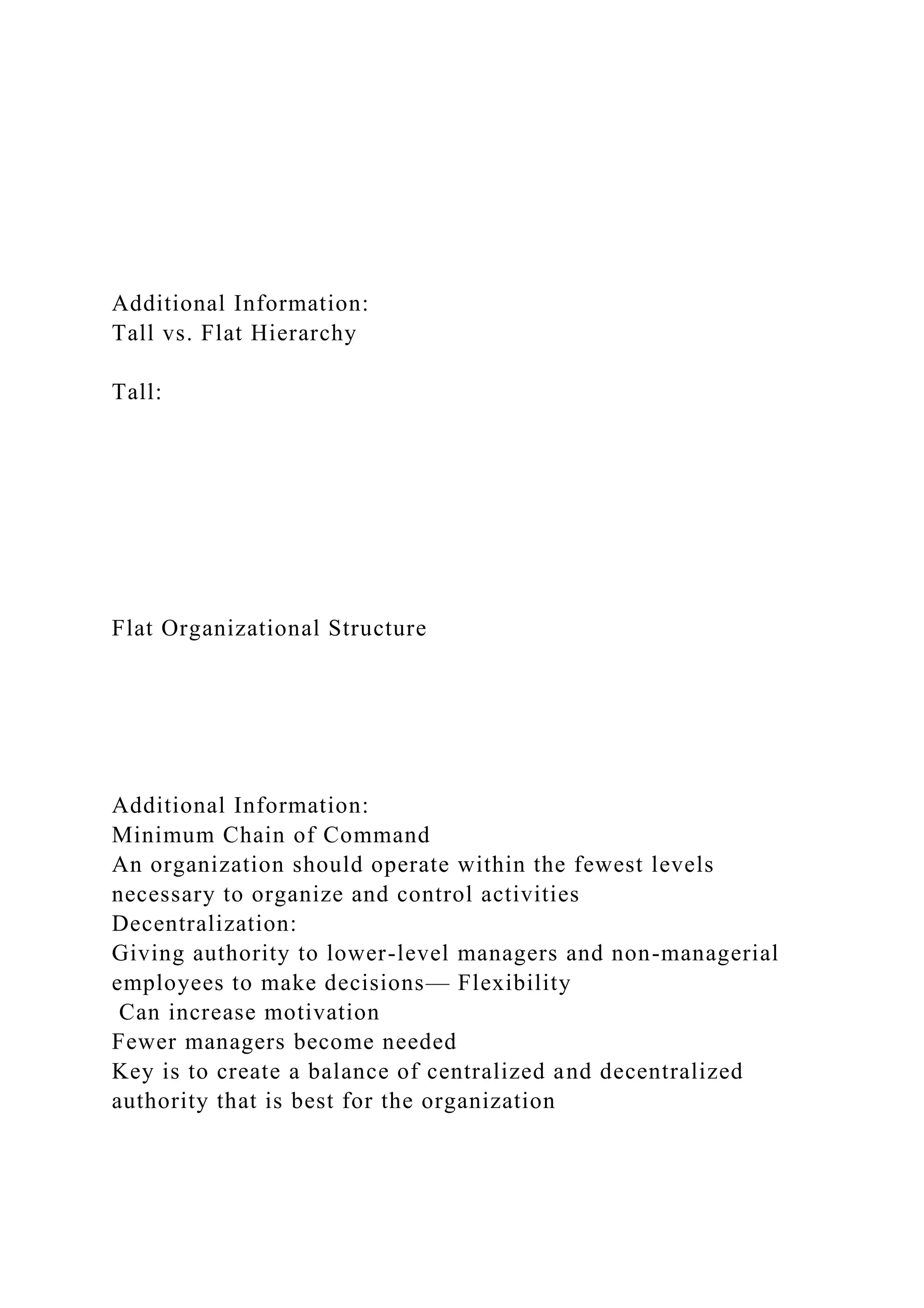 Additional Information:
Tall vs. Flat Hierarchy
Tall:
Flat Organizational Structure
Additional Information:
Minimum Chain of Command
An organization should operate within the fewest levels
necessary to organize and control activities
Decentralization:
Giving authority to lower-level managers and non-managerial
employees to make decisions— Flexibility
Can increase motivation
Fewer managers become needed
Key is to create a balance of centralized and decentralized
authority that is best for the organization
 
