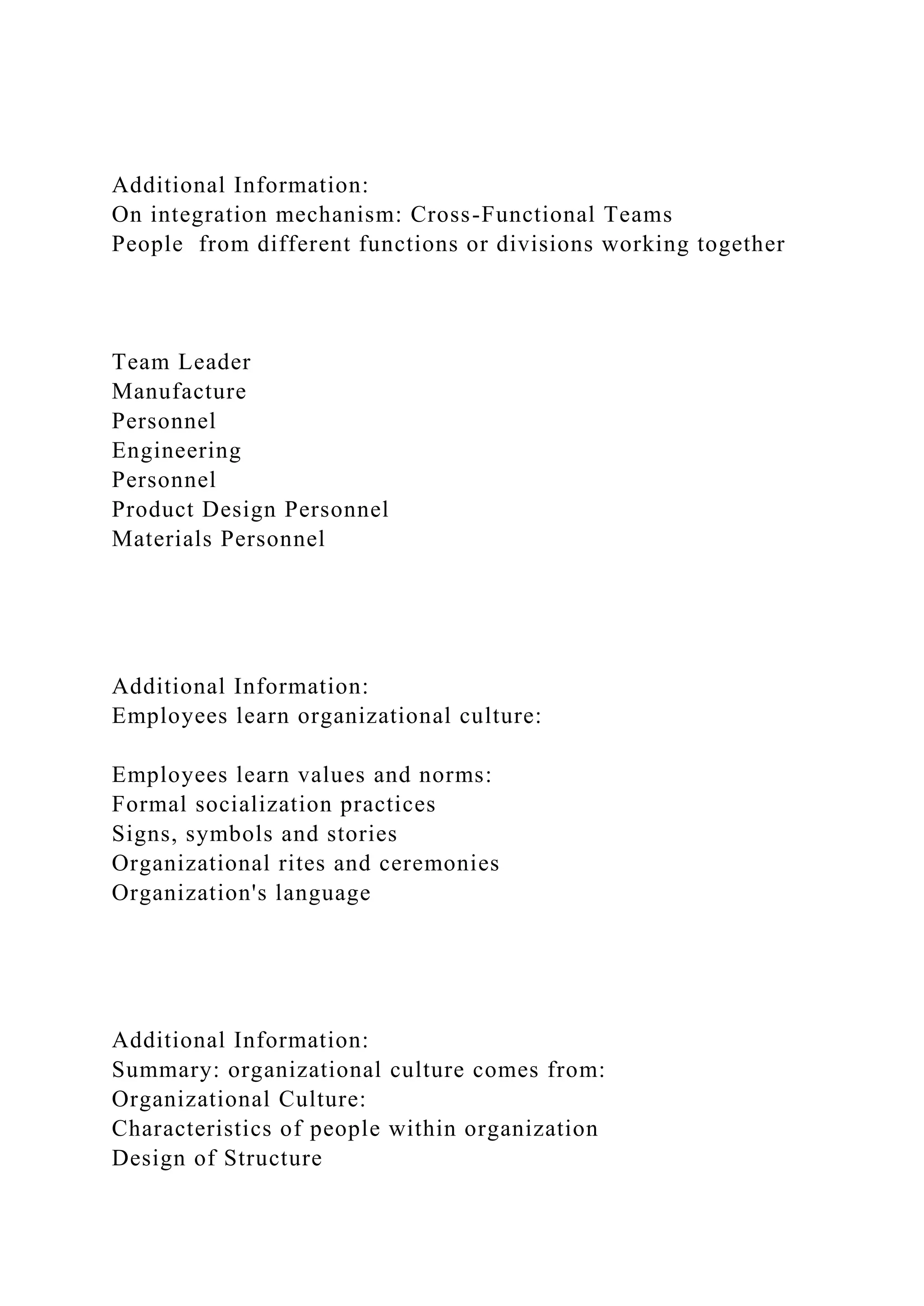 Additional Information:
On integration mechanism: Cross-Functional Teams
People from different functions or divisions working together
Team Leader
Manufacture
Personnel
Engineering
Personnel
Product Design Personnel
Materials Personnel
Additional Information:
Employees learn organizational culture:
Employees learn values and norms:
Formal socialization practices
Signs, symbols and stories
Organizational rites and ceremonies
Organization's language
Additional Information:
Summary: organizational culture comes from:
Organizational Culture:
Characteristics of people within organization
Design of Structure
 