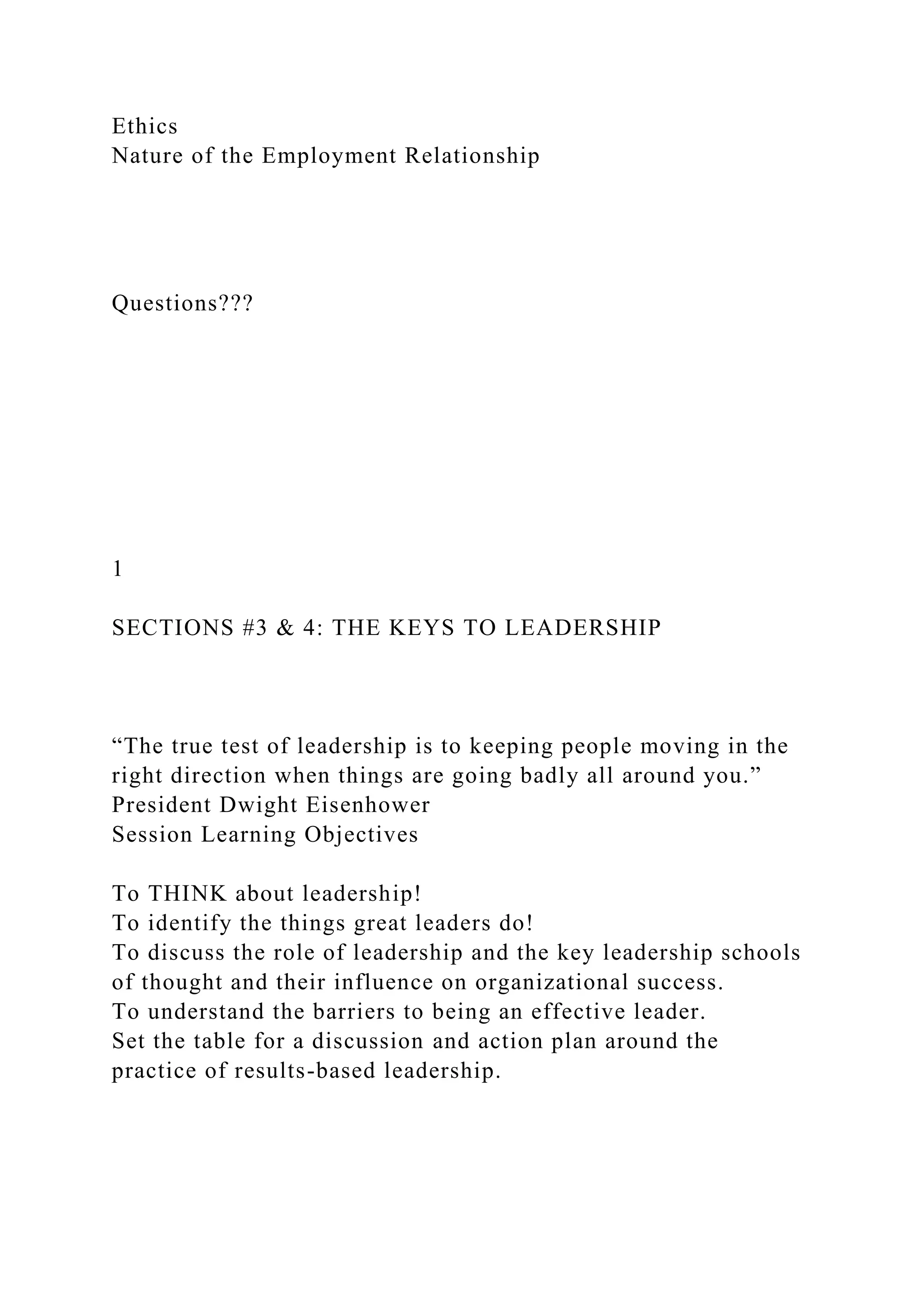 Ethics
Nature of the Employment Relationship
Questions???
1
SECTIONS #3 & 4: THE KEYS TO LEADERSHIP
“The true test of leadership is to keeping people moving in the
right direction when things are going badly all around you.”
President Dwight Eisenhower
Session Learning Objectives
To THINK about leadership!
To identify the things great leaders do!
To discuss the role of leadership and the key leadership schools
of thought and their influence on organizational success.
To understand the barriers to being an effective leader.
Set the table for a discussion and action plan around the
practice of results-based leadership.
 