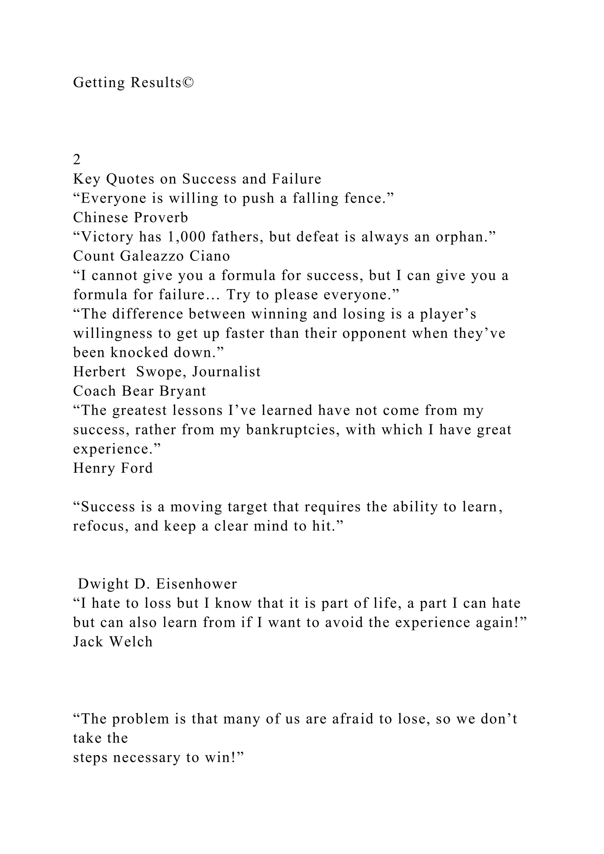 Getting Results©
2
Key Quotes on Success and Failure
“Everyone is willing to push a falling fence.”
Chinese Proverb
“Victory has 1,000 fathers, but defeat is always an orphan.”
Count Galeazzo Ciano
“I cannot give you a formula for success, but I can give you a
formula for failure… Try to please everyone.”
“The difference between winning and losing is a player’s
willingness to get up faster than their opponent when they’ve
been knocked down.”
Herbert Swope, Journalist
Coach Bear Bryant
“The greatest lessons I’ve learned have not come from my
success, rather from my bankruptcies, with which I have great
experience.”
Henry Ford
“Success is a moving target that requires the ability to learn,
refocus, and keep a clear mind to hit.”
Dwight D. Eisenhower
“I hate to loss but I know that it is part of life, a part I can hate
but can also learn from if I want to avoid the experience again!”
Jack Welch
“The problem is that many of us are afraid to lose, so we don’t
take the
steps necessary to win!”
 