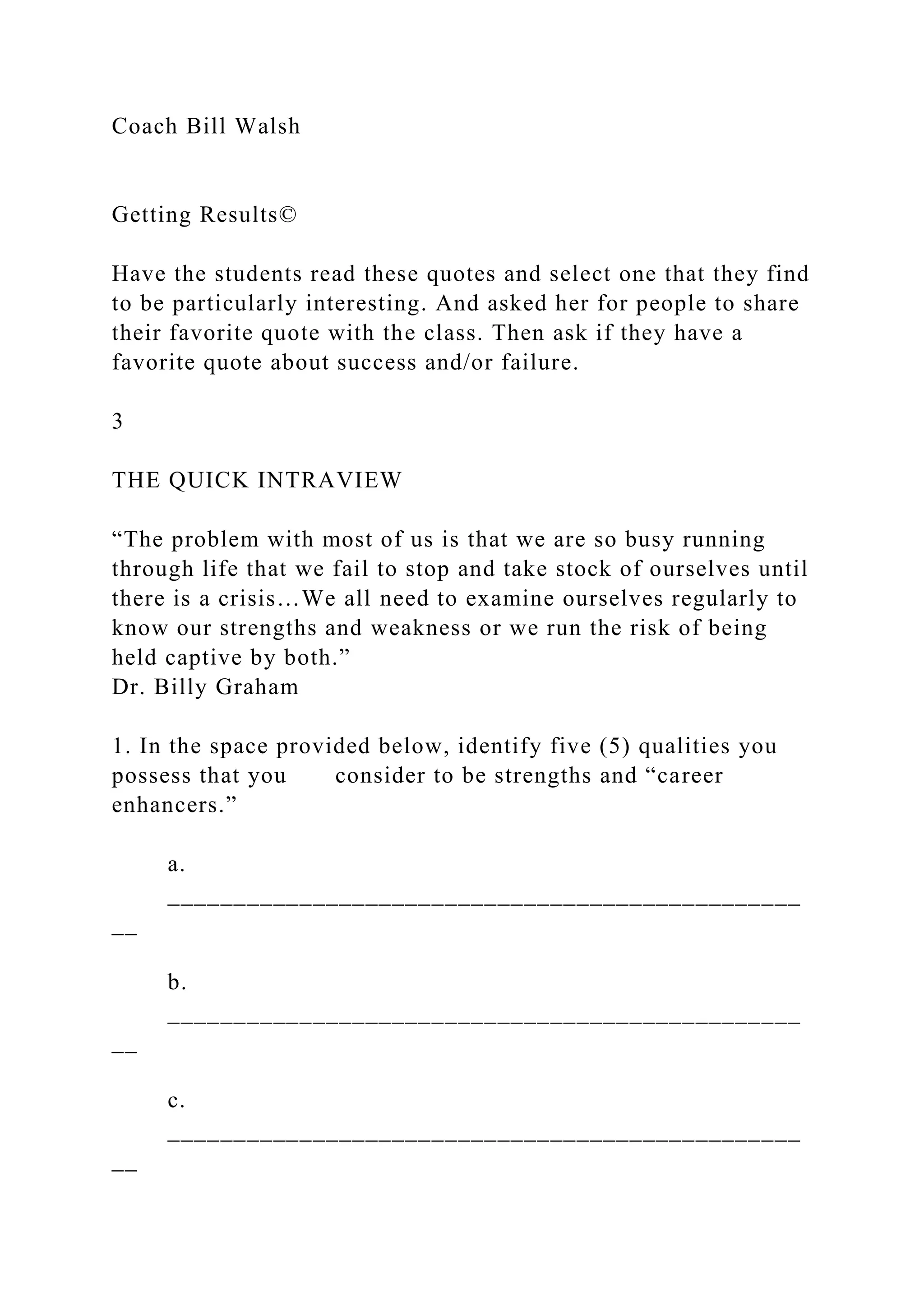 Coach Bill Walsh
Getting Results©
Have the students read these quotes and select one that they find
to be particularly interesting. And asked her for people to share
their favorite quote with the class. Then ask if they have a
favorite quote about success and/or failure.
3
THE QUICK INTRAVIEW
“The problem with most of us is that we are so busy running
through life that we fail to stop and take stock of ourselves until
there is a crisis…We all need to examine ourselves regularly to
know our strengths and weakness or we run the risk of being
held captive by both.”
Dr. Billy Graham
1. In the space provided below, identify five (5) qualities you
possess that you consider to be strengths and “career
enhancers.”
a.
________________________________________________
__
b.
________________________________________________
__
c.
________________________________________________
__
 