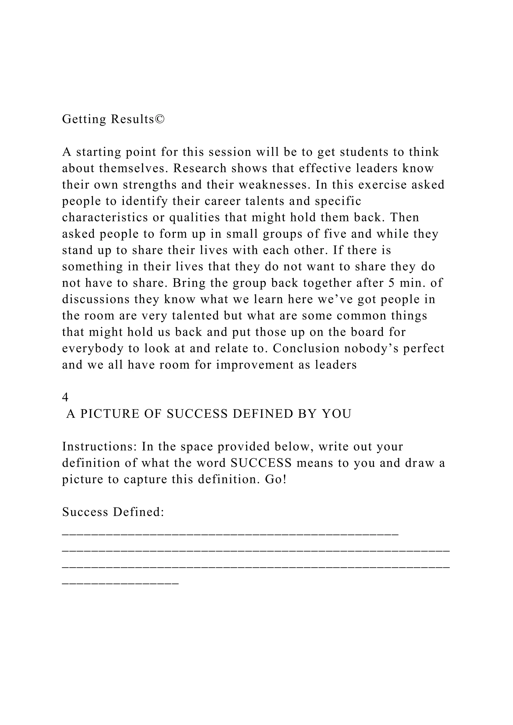 Getting Results©
A starting point for this session will be to get students to think
about themselves. Research shows that effective leaders know
their own strengths and their weaknesses. In this exercise asked
people to identify their career talents and specific
characteristics or qualities that might hold them back. Then
asked people to form up in small groups of five and while they
stand up to share their lives with each other. If there is
something in their lives that they do not want to share they do
not have to share. Bring the group back together after 5 min. of
discussions they know what we learn here we’ve got people in
the room are very talented but what are some common things
that might hold us back and put those up on the board for
everybody to look at and relate to. Conclusion nobody’s perfect
and we all have room for improvement as leaders
4
A PICTURE OF SUCCESS DEFINED BY YOU
Instructions: In the space provided below, write out your
definition of what the word SUCCESS means to you and draw a
picture to capture this definition. Go!
Success Defined:
______________________________________________
_____________________________________________________
_____________________________________________________
________________
 