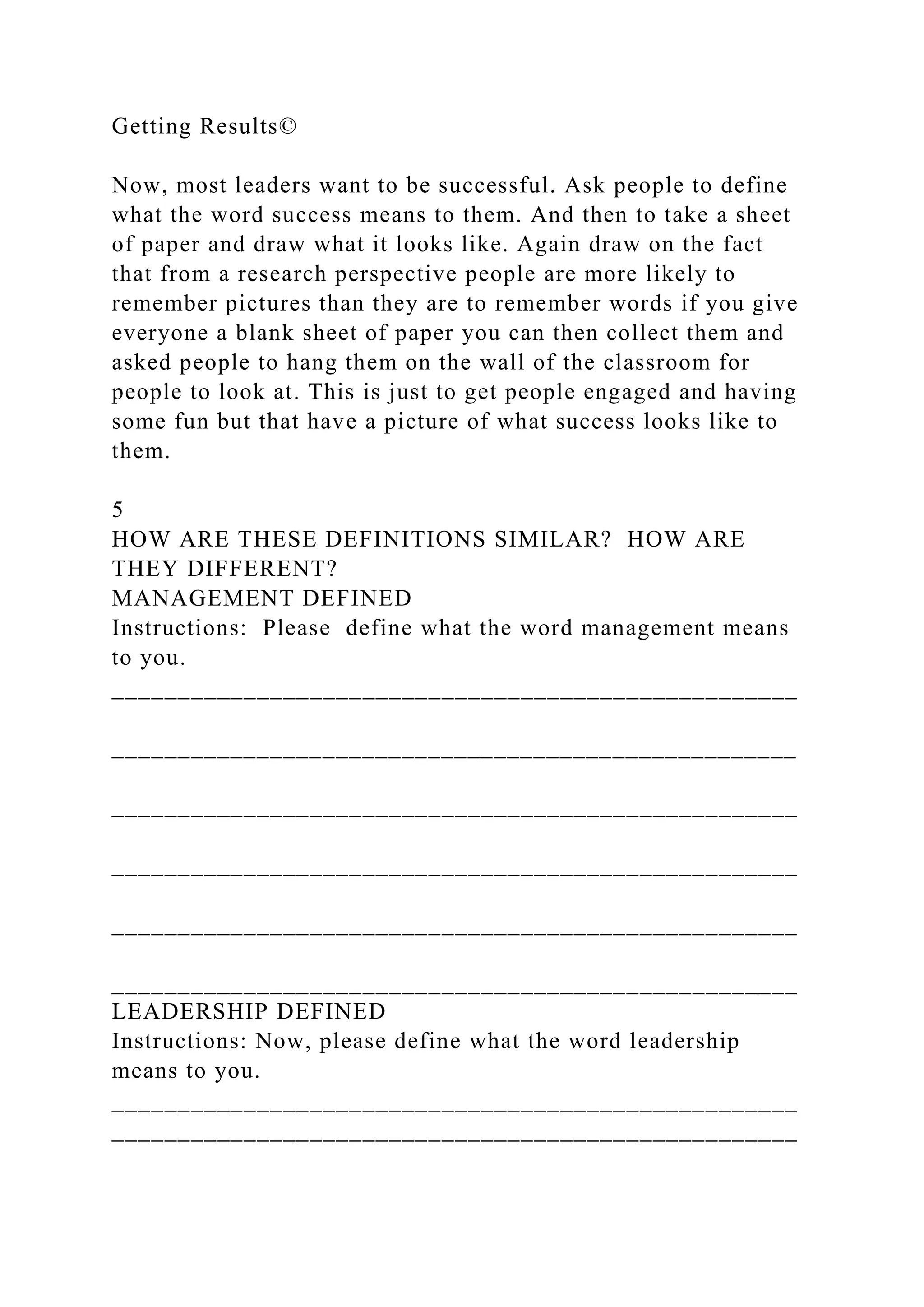 Getting Results©
Now, most leaders want to be successful. Ask people to define
what the word success means to them. And then to take a sheet
of paper and draw what it looks like. Again draw on the fact
that from a research perspective people are more likely to
remember pictures than they are to remember words if you give
everyone a blank sheet of paper you can then collect them and
asked people to hang them on the wall of the classroom for
people to look at. This is just to get people engaged and having
some fun but that have a picture of what success looks like to
them.
5
HOW ARE THESE DEFINITIONS SIMILAR? HOW ARE
THEY DIFFERENT?
MANAGEMENT DEFINED
Instructions: Please define what the word management means
to you.
____________________________________________________
____________________________________________________
____________________________________________________
____________________________________________________
____________________________________________________
____________________________________________________
LEADERSHIP DEFINED
Instructions: Now, please define what the word leadership
means to you.
____________________________________________________
____________________________________________________
 