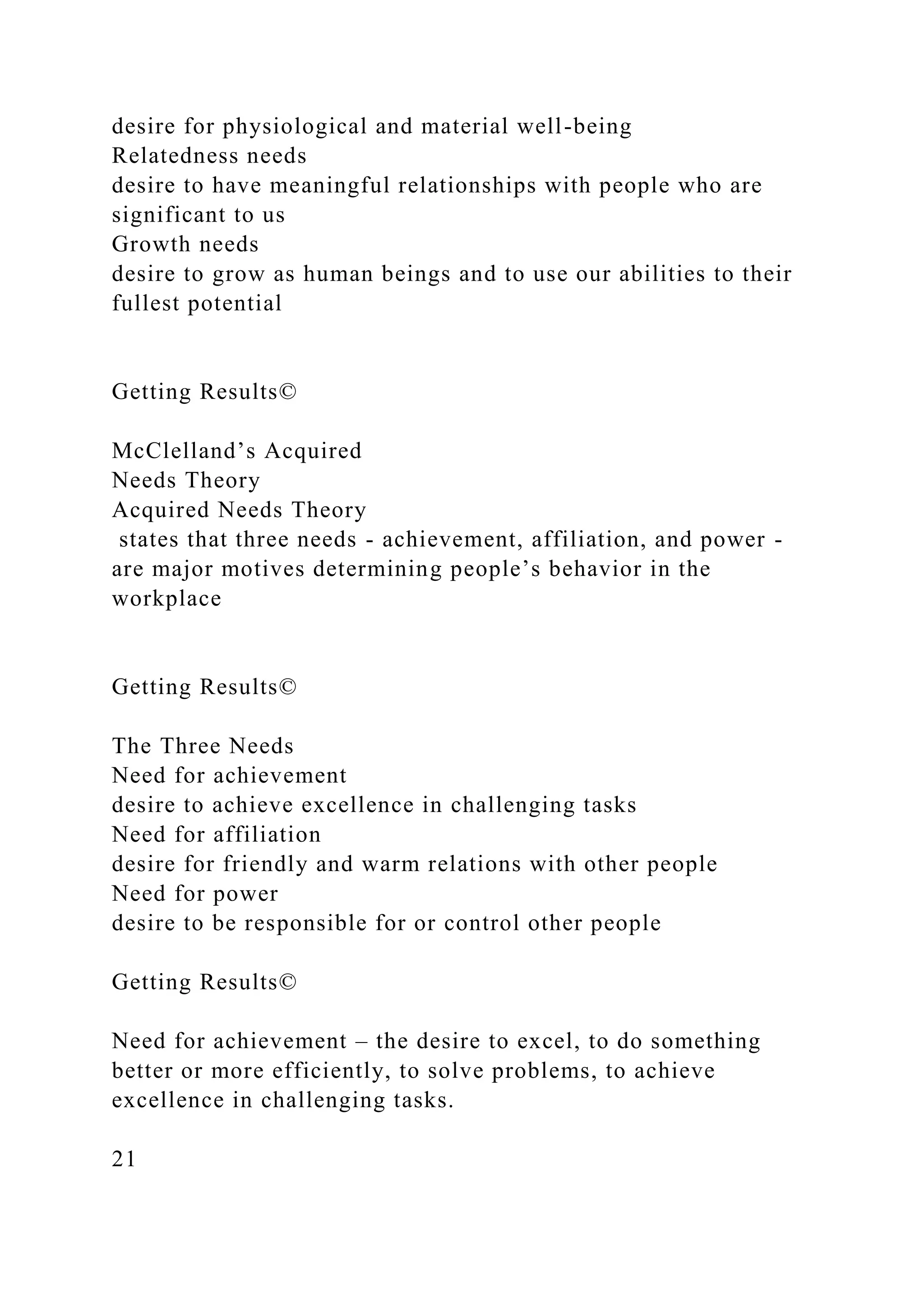desire for physiological and material well-being
Relatedness needs
desire to have meaningful relationships with people who are
significant to us
Growth needs
desire to grow as human beings and to use our abilities to their
fullest potential
Getting Results©
McClelland’s Acquired
Needs Theory
Acquired Needs Theory
states that three needs - achievement, affiliation, and power -
are major motives determining people’s behavior in the
workplace
Getting Results©
The Three Needs
Need for achievement
desire to achieve excellence in challenging tasks
Need for affiliation
desire for friendly and warm relations with other people
Need for power
desire to be responsible for or control other people
Getting Results©
Need for achievement – the desire to excel, to do something
better or more efficiently, to solve problems, to achieve
excellence in challenging tasks.
21
 