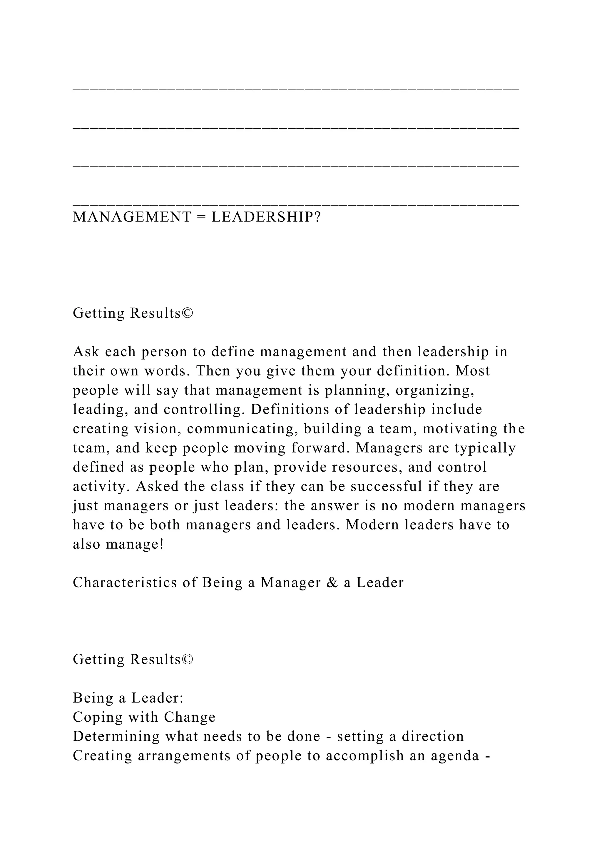 ____________________________________________________
____________________________________________________
____________________________________________________
____________________________________________________
MANAGEMENT = LEADERSHIP?
Getting Results©
Ask each person to define management and then leadership in
their own words. Then you give them your definition. Most
people will say that management is planning, organizing,
leading, and controlling. Definitions of leadership include
creating vision, communicating, building a team, motivating the
team, and keep people moving forward. Managers are typically
defined as people who plan, provide resources, and control
activity. Asked the class if they can be successful if they are
just managers or just leaders: the answer is no modern managers
have to be both managers and leaders. Modern leaders have to
also manage!
Characteristics of Being a Manager & a Leader
Getting Results©
Being a Leader:
Coping with Change
Determining what needs to be done - setting a direction
Creating arrangements of people to accomplish an agenda -
 