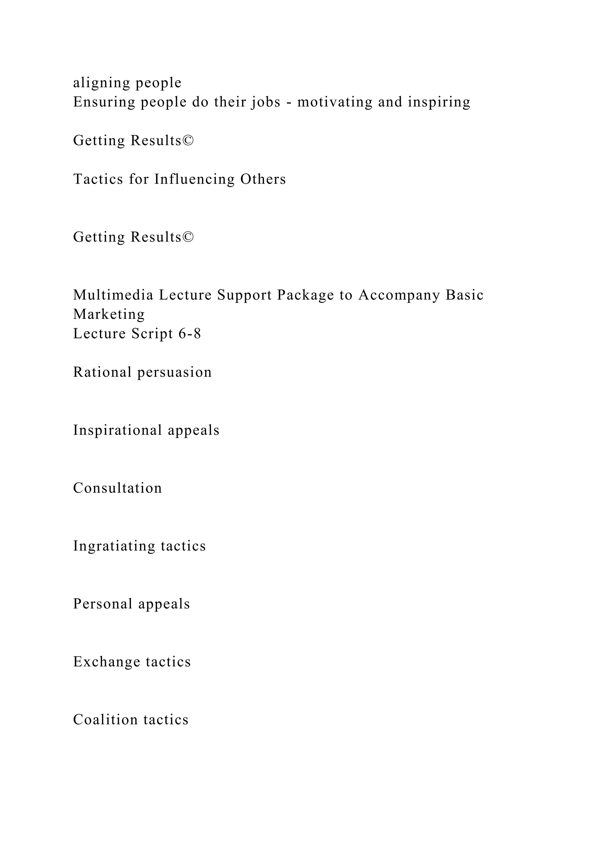 aligning people
Ensuring people do their jobs - motivating and inspiring
Getting Results©
Tactics for Influencing Others
Getting Results©
Multimedia Lecture Support Package to Accompany Basic
Marketing
Lecture Script 6-8
Rational persuasion
Inspirational appeals
Consultation
Ingratiating tactics
Personal appeals
Exchange tactics
Coalition tactics
 