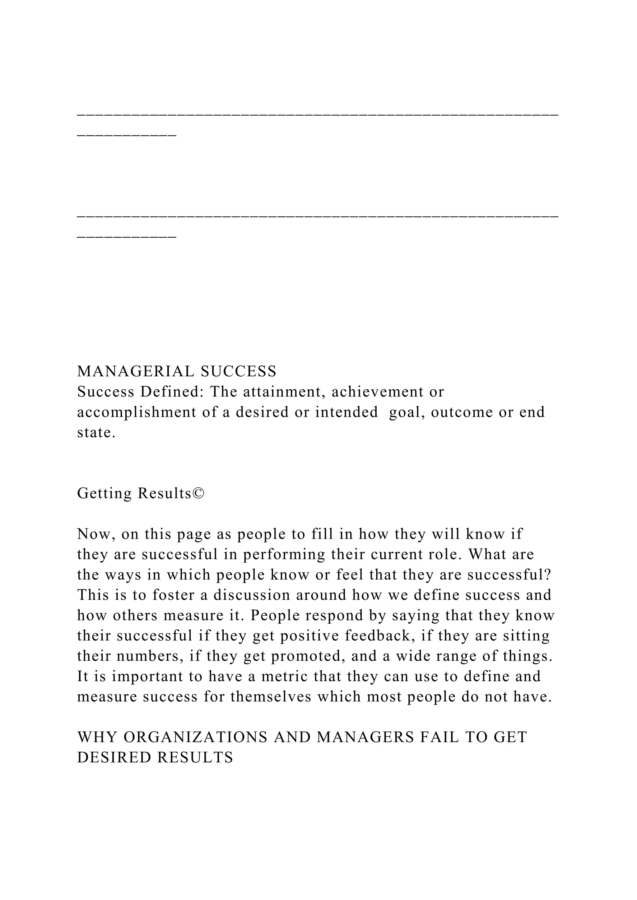 _____________________________________________________
___________
_____________________________________________________
___________
MANAGERIAL SUCCESS
Success Defined: The attainment, achievement or
accomplishment of a desired or intended goal, outcome or end
state.
Getting Results©
Now, on this page as people to fill in how they will know if
they are successful in performing their current role. What are
the ways in which people know or feel that they are successful?
This is to foster a discussion around how we define success and
how others measure it. People respond by saying that they know
their successful if they get positive feedback, if they are sitting
their numbers, if they get promoted, and a wide range of things.
It is important to have a metric that they can use to define and
measure success for themselves which most people do not have.
WHY ORGANIZATIONS AND MANAGERS FAIL TO GET
DESIRED RESULTS
 