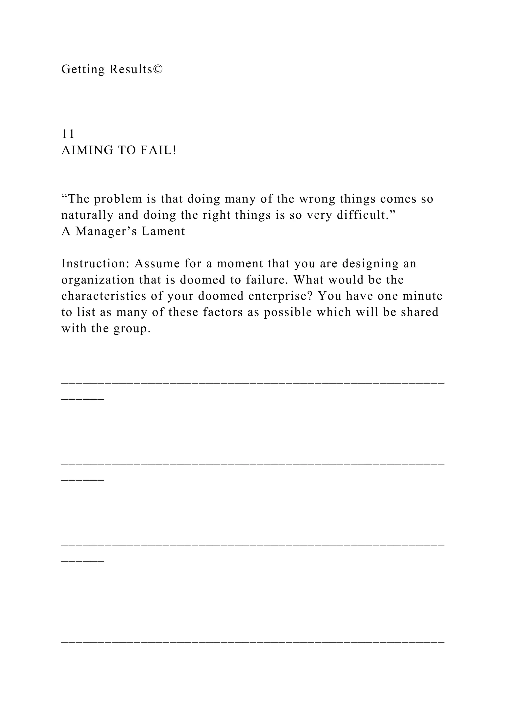 Getting Results©
11
AIMING TO FAIL!
“The problem is that doing many of the wrong things comes so
naturally and doing the right things is so very difficult.”
A Manager’s Lament
Instruction: Assume for a moment that you are designing an
organization that is doomed to failure. What would be the
characteristics of your doomed enterprise? You have one minute
to list as many of these factors as possible which will be shared
with the group.
_____________________________________________________
______
_____________________________________________________
______
_____________________________________________________
______
_____________________________________________________
 