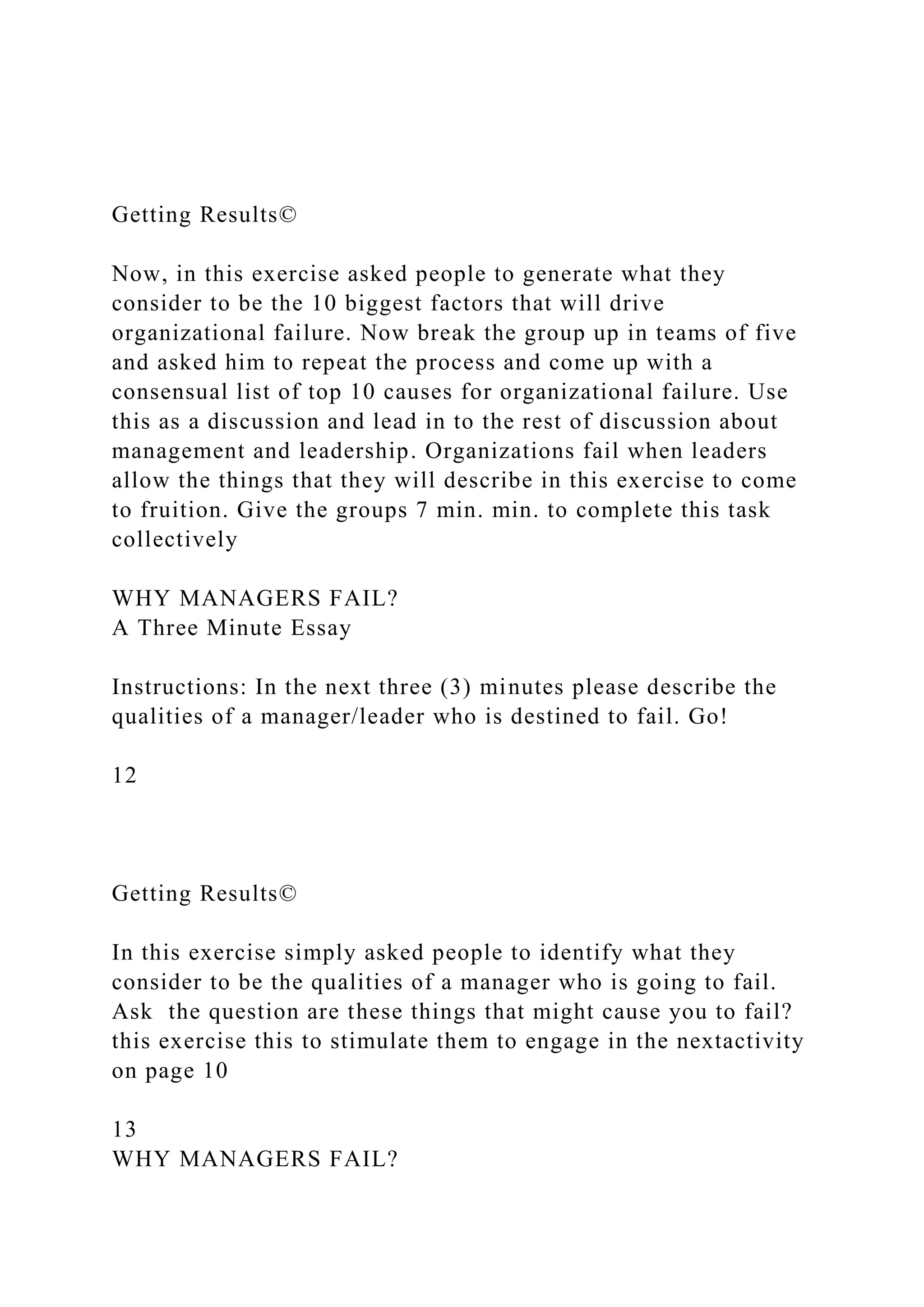 Getting Results©
Now, in this exercise asked people to generate what they
consider to be the 10 biggest factors that will drive
organizational failure. Now break the group up in teams of five
and asked him to repeat the process and come up with a
consensual list of top 10 causes for organizational failure. Use
this as a discussion and lead in to the rest of discussion about
management and leadership. Organizations fail when leaders
allow the things that they will describe in this exercise to come
to fruition. Give the groups 7 min. min. to complete this task
collectively
WHY MANAGERS FAIL?
A Three Minute Essay
Instructions: In the next three (3) minutes please describe the
qualities of a manager/leader who is destined to fail. Go!
12
Getting Results©
In this exercise simply asked people to identify what they
consider to be the qualities of a manager who is going to fail.
Ask the question are these things that might cause you to fail?
this exercise this to stimulate them to engage in the nextactivity
on page 10
13
WHY MANAGERS FAIL?
 