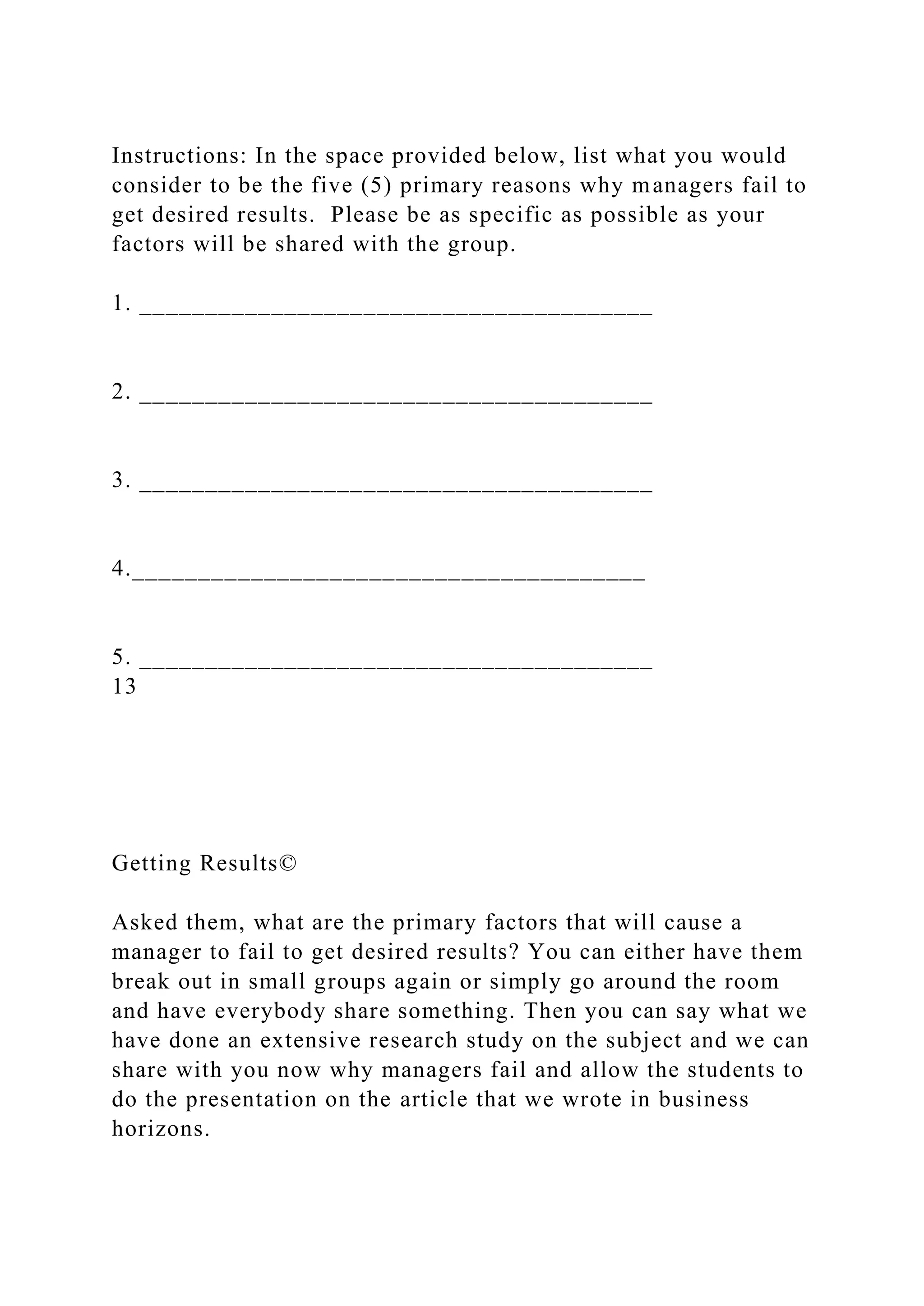 Instructions: In the space provided below, list what you would
consider to be the five (5) primary reasons why managers fail to
get desired results. Please be as specific as possible as your
factors will be shared with the group.
1. _______________________________________
2. _______________________________________
3. _______________________________________
4._______________________________________
5. _______________________________________
13
Getting Results©
Asked them, what are the primary factors that will cause a
manager to fail to get desired results? You can either have them
break out in small groups again or simply go around the room
and have everybody share something. Then you can say what we
have done an extensive research study on the subject and we can
share with you now why managers fail and allow the students to
do the presentation on the article that we wrote in business
horizons.
 