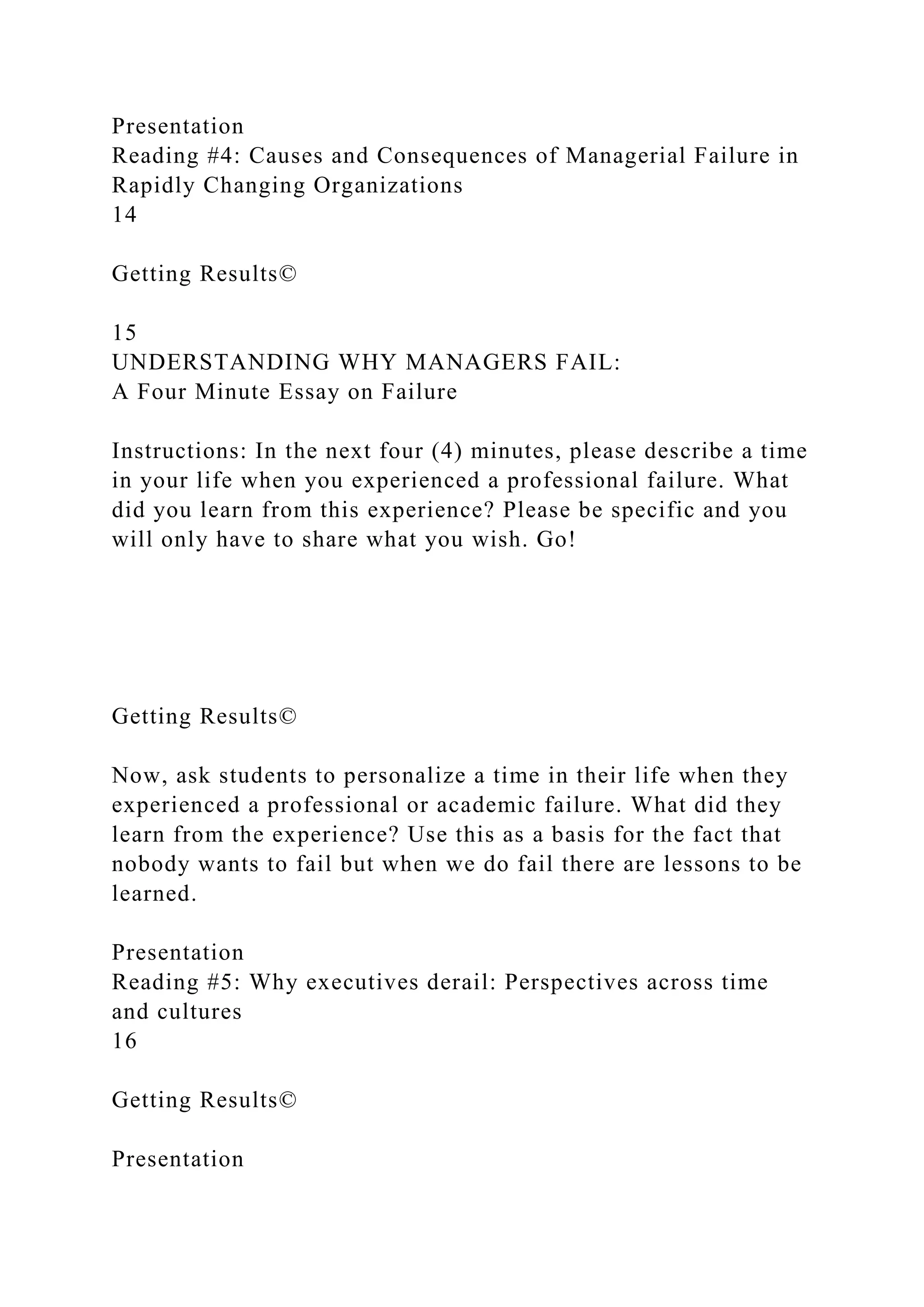 Presentation
Reading #4: Causes and Consequences of Managerial Failure in
Rapidly Changing Organizations
14
Getting Results©
15
UNDERSTANDING WHY MANAGERS FAIL:
A Four Minute Essay on Failure
Instructions: In the next four (4) minutes, please describe a time
in your life when you experienced a professional failure. What
did you learn from this experience? Please be specific and you
will only have to share what you wish. Go!
Getting Results©
Now, ask students to personalize a time in their life when they
experienced a professional or academic failure. What did they
learn from the experience? Use this as a basis for the fact that
nobody wants to fail but when we do fail there are lessons to be
learned.
Presentation
Reading #5: Why executives derail: Perspectives across time
and cultures
16
Getting Results©
Presentation
 